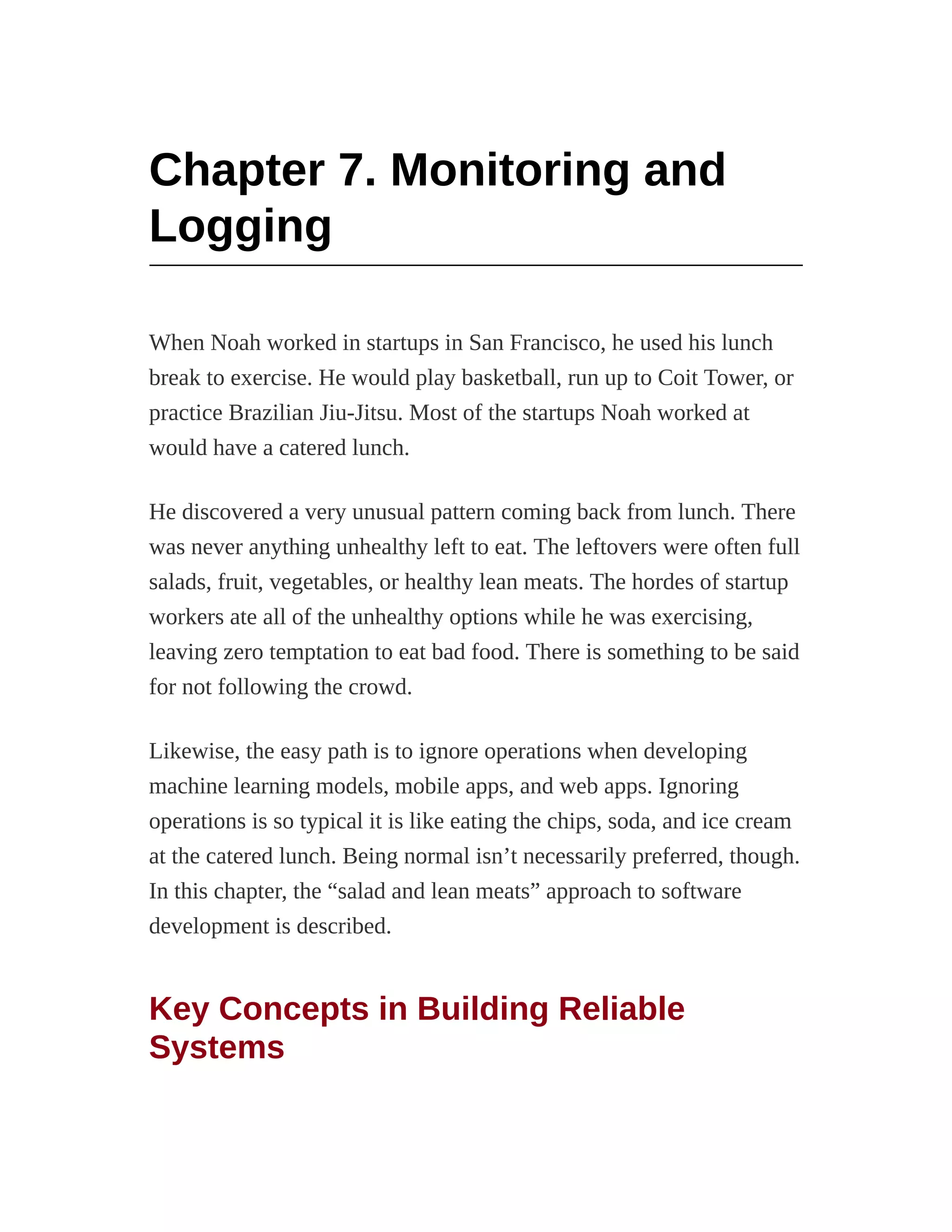 Chapter 7. Monitoring and
Logging
When Noah worked in startups in San Francisco, he used his lunch
break to exercise. He would play basketball, run up to Coit Tower, or
practice Brazilian Jiu-Jitsu. Most of the startups Noah worked at
would have a catered lunch.
He discovered a very unusual pattern coming back from lunch. There
was never anything unhealthy left to eat. The leftovers were often full
salads, fruit, vegetables, or healthy lean meats. The hordes of startup
workers ate all of the unhealthy options while he was exercising,
leaving zero temptation to eat bad food. There is something to be said
for not following the crowd.
Likewise, the easy path is to ignore operations when developing
machine learning models, mobile apps, and web apps. Ignoring
operations is so typical it is like eating the chips, soda, and ice cream
at the catered lunch. Being normal isn’t necessarily preferred, though.
In this chapter, the “salad and lean meats” approach to software
development is described.
Key Concepts in Building Reliable
Systems
 