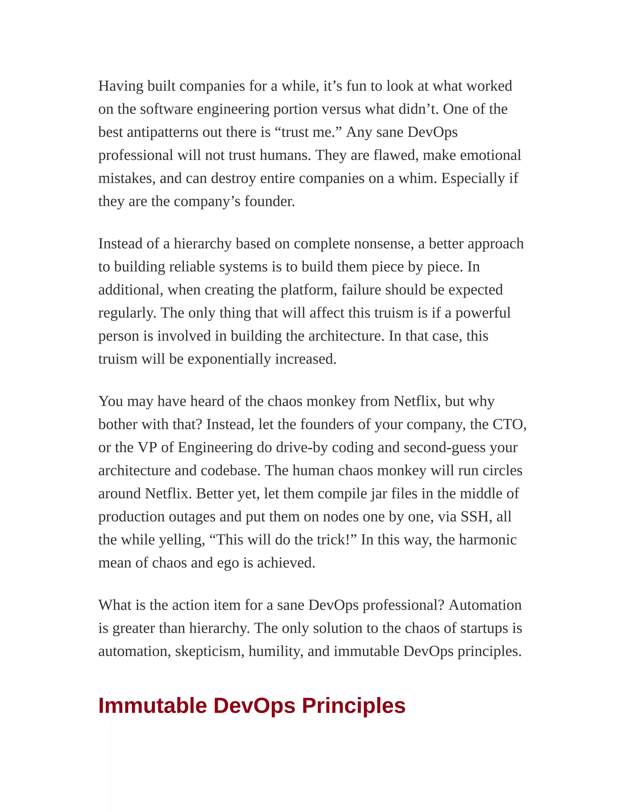 Having built companies for a while, it’s fun to look at what worked
on the software engineering portion versus what didn’t. One of the
best antipatterns out there is “trust me.” Any sane DevOps
professional will not trust humans. They are flawed, make emotional
mistakes, and can destroy entire companies on a whim. Especially if
they are the company’s founder.
Instead of a hierarchy based on complete nonsense, a better approach
to building reliable systems is to build them piece by piece. In
additional, when creating the platform, failure should be expected
regularly. The only thing that will affect this truism is if a powerful
person is involved in building the architecture. In that case, this
truism will be exponentially increased.
You may have heard of the chaos monkey from Netflix, but why
bother with that? Instead, let the founders of your company, the CTO,
or the VP of Engineering do drive-by coding and second-guess your
architecture and codebase. The human chaos monkey will run circles
around Netflix. Better yet, let them compile jar files in the middle of
production outages and put them on nodes one by one, via SSH, all
the while yelling, “This will do the trick!” In this way, the harmonic
mean of chaos and ego is achieved.
What is the action item for a sane DevOps professional? Automation
is greater than hierarchy. The only solution to the chaos of startups is
automation, skepticism, humility, and immutable DevOps principles.
Immutable DevOps Principles
 