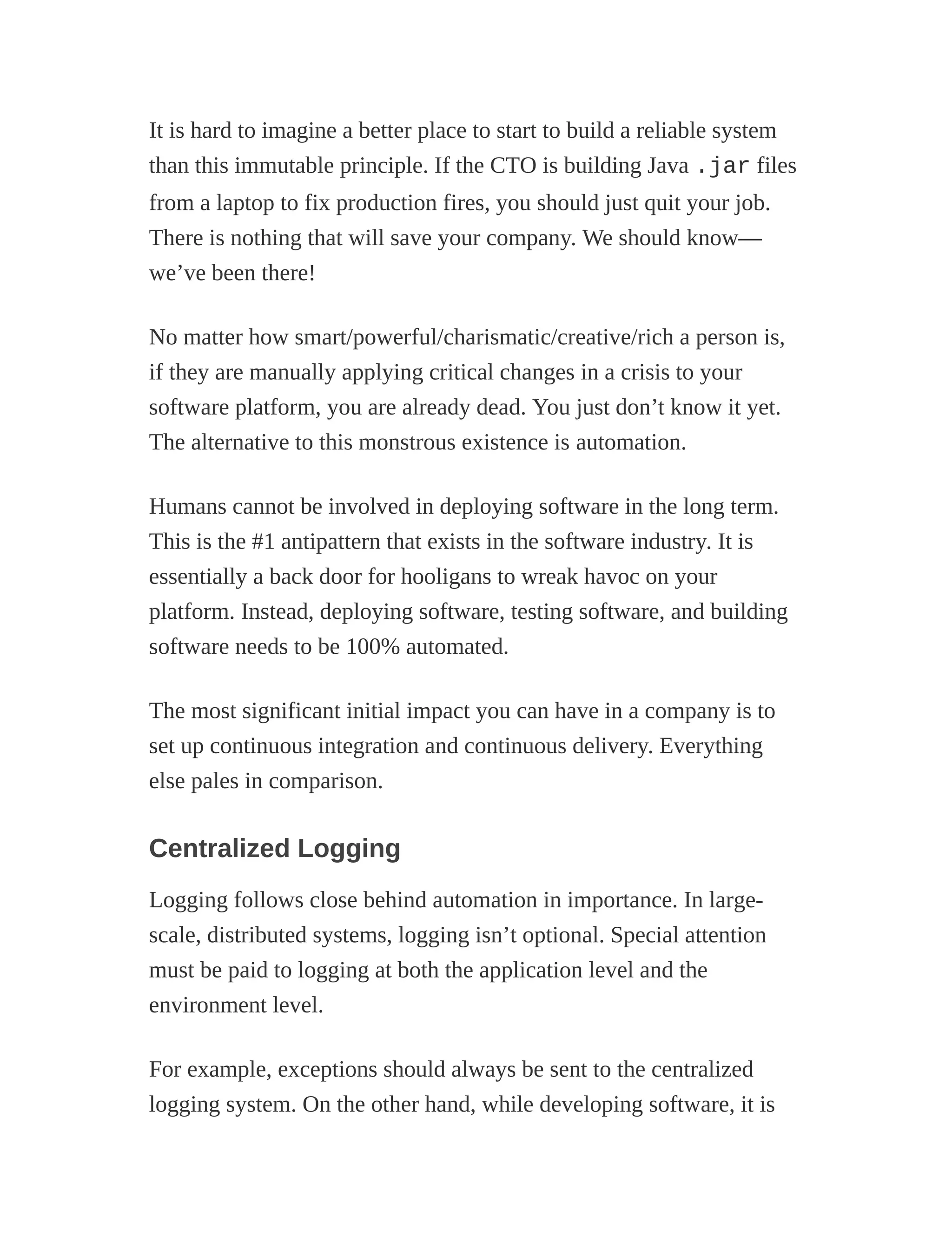 It is hard to imagine a better place to start to build a reliable system
than this immutable principle. If the CTO is building Java .jar files
from a laptop to fix production fires, you should just quit your job.
There is nothing that will save your company. We should know—
we’ve been there!
No matter how smart/powerful/charismatic/creative/rich a person is,
if they are manually applying critical changes in a crisis to your
software platform, you are already dead. You just don’t know it yet.
The alternative to this monstrous existence is automation.
Humans cannot be involved in deploying software in the long term.
This is the #1 antipattern that exists in the software industry. It is
essentially a back door for hooligans to wreak havoc on your
platform. Instead, deploying software, testing software, and building
software needs to be 100% automated.
The most significant initial impact you can have in a company is to
set up continuous integration and continuous delivery. Everything
else pales in comparison.
Centralized Logging
Logging follows close behind automation in importance. In large-
scale, distributed systems, logging isn’t optional. Special attention
must be paid to logging at both the application level and the
environment level.
For example, exceptions should always be sent to the centralized
logging system. On the other hand, while developing software, it is
 