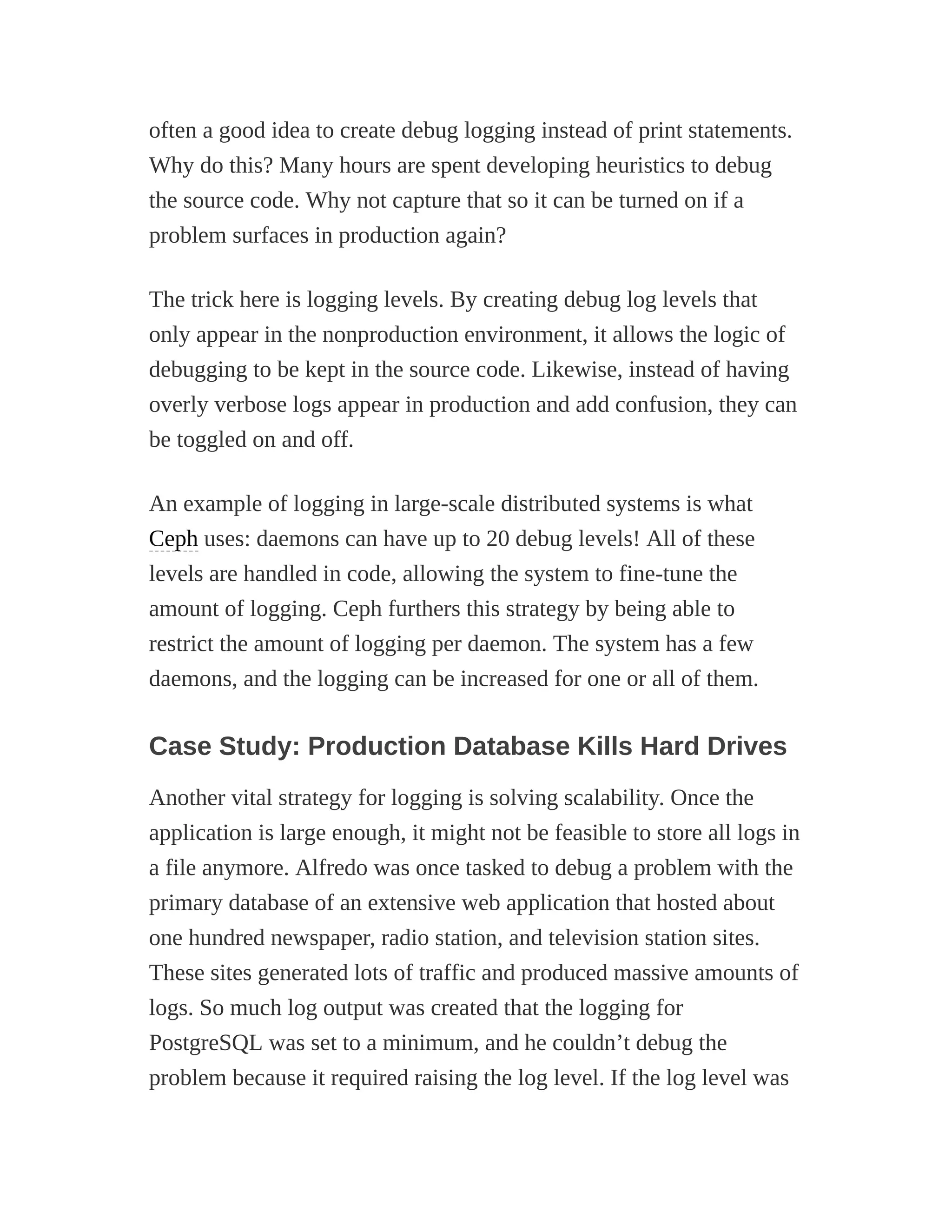 often a good idea to create debug logging instead of print statements.
Why do this? Many hours are spent developing heuristics to debug
the source code. Why not capture that so it can be turned on if a
problem surfaces in production again?
The trick here is logging levels. By creating debug log levels that
only appear in the nonproduction environment, it allows the logic of
debugging to be kept in the source code. Likewise, instead of having
overly verbose logs appear in production and add confusion, they can
be toggled on and off.
An example of logging in large-scale distributed systems is what
Ceph uses: daemons can have up to 20 debug levels! All of these
levels are handled in code, allowing the system to fine-tune the
amount of logging. Ceph furthers this strategy by being able to
restrict the amount of logging per daemon. The system has a few
daemons, and the logging can be increased for one or all of them.
Case Study: Production Database Kills Hard Drives
Another vital strategy for logging is solving scalability. Once the
application is large enough, it might not be feasible to store all logs in
a file anymore. Alfredo was once tasked to debug a problem with the
primary database of an extensive web application that hosted about
one hundred newspaper, radio station, and television station sites.
These sites generated lots of traffic and produced massive amounts of
logs. So much log output was created that the logging for
PostgreSQL was set to a minimum, and he couldn’t debug the
problem because it required raising the log level. If the log level was
 