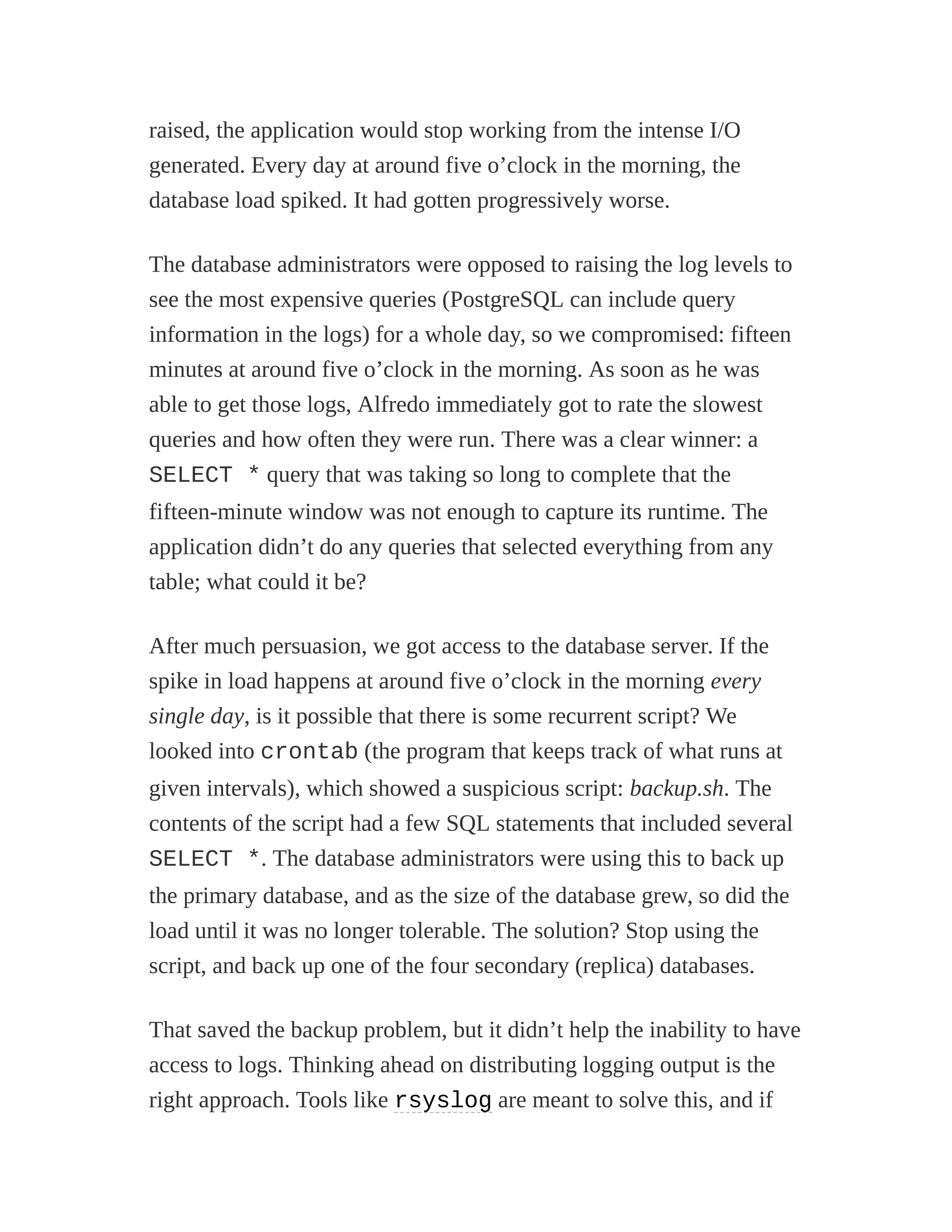 raised, the application would stop working from the intense I/O
generated. Every day at around five o’clock in the morning, the
database load spiked. It had gotten progressively worse.
The database administrators were opposed to raising the log levels to
see the most expensive queries (PostgreSQL can include query
information in the logs) for a whole day, so we compromised: fifteen
minutes at around five o’clock in the morning. As soon as he was
able to get those logs, Alfredo immediately got to rate the slowest
queries and how often they were run. There was a clear winner: a
SELECT * query that was taking so long to complete that the
fifteen-minute window was not enough to capture its runtime. The
application didn’t do any queries that selected everything from any
table; what could it be?
After much persuasion, we got access to the database server. If the
spike in load happens at around five o’clock in the morning every
single day, is it possible that there is some recurrent script? We
looked into crontab (the program that keeps track of what runs at
given intervals), which showed a suspicious script: backup.sh. The
contents of the script had a few SQL statements that included several
SELECT *. The database administrators were using this to back up
the primary database, and as the size of the database grew, so did the
load until it was no longer tolerable. The solution? Stop using the
script, and back up one of the four secondary (replica) databases.
That saved the backup problem, but it didn’t help the inability to have
access to logs. Thinking ahead on distributing logging output is the
right approach. Tools like rsyslog are meant to solve this, and if
 