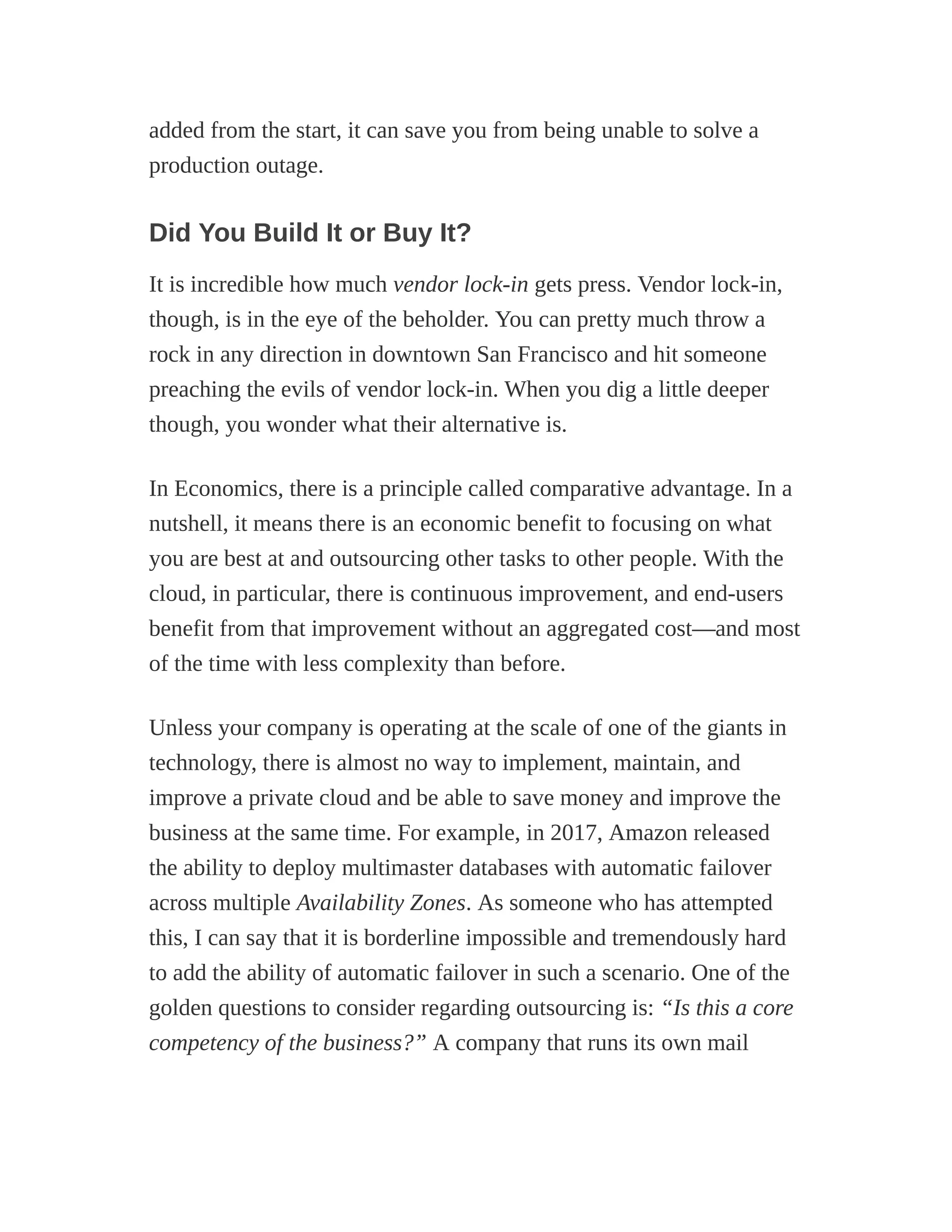 added from the start, it can save you from being unable to solve a
production outage.
Did You Build It or Buy It?
It is incredible how much vendor lock-in gets press. Vendor lock-in,
though, is in the eye of the beholder. You can pretty much throw a
rock in any direction in downtown San Francisco and hit someone
preaching the evils of vendor lock-in. When you dig a little deeper
though, you wonder what their alternative is.
In Economics, there is a principle called comparative advantage. In a
nutshell, it means there is an economic benefit to focusing on what
you are best at and outsourcing other tasks to other people. With the
cloud, in particular, there is continuous improvement, and end-users
benefit from that improvement without an aggregated cost—and most
of the time with less complexity than before.
Unless your company is operating at the scale of one of the giants in
technology, there is almost no way to implement, maintain, and
improve a private cloud and be able to save money and improve the
business at the same time. For example, in 2017, Amazon released
the ability to deploy multimaster databases with automatic failover
across multiple Availability Zones. As someone who has attempted
this, I can say that it is borderline impossible and tremendously hard
to add the ability of automatic failover in such a scenario. One of the
golden questions to consider regarding outsourcing is: “Is this a core
competency of the business?” A company that runs its own mail
 