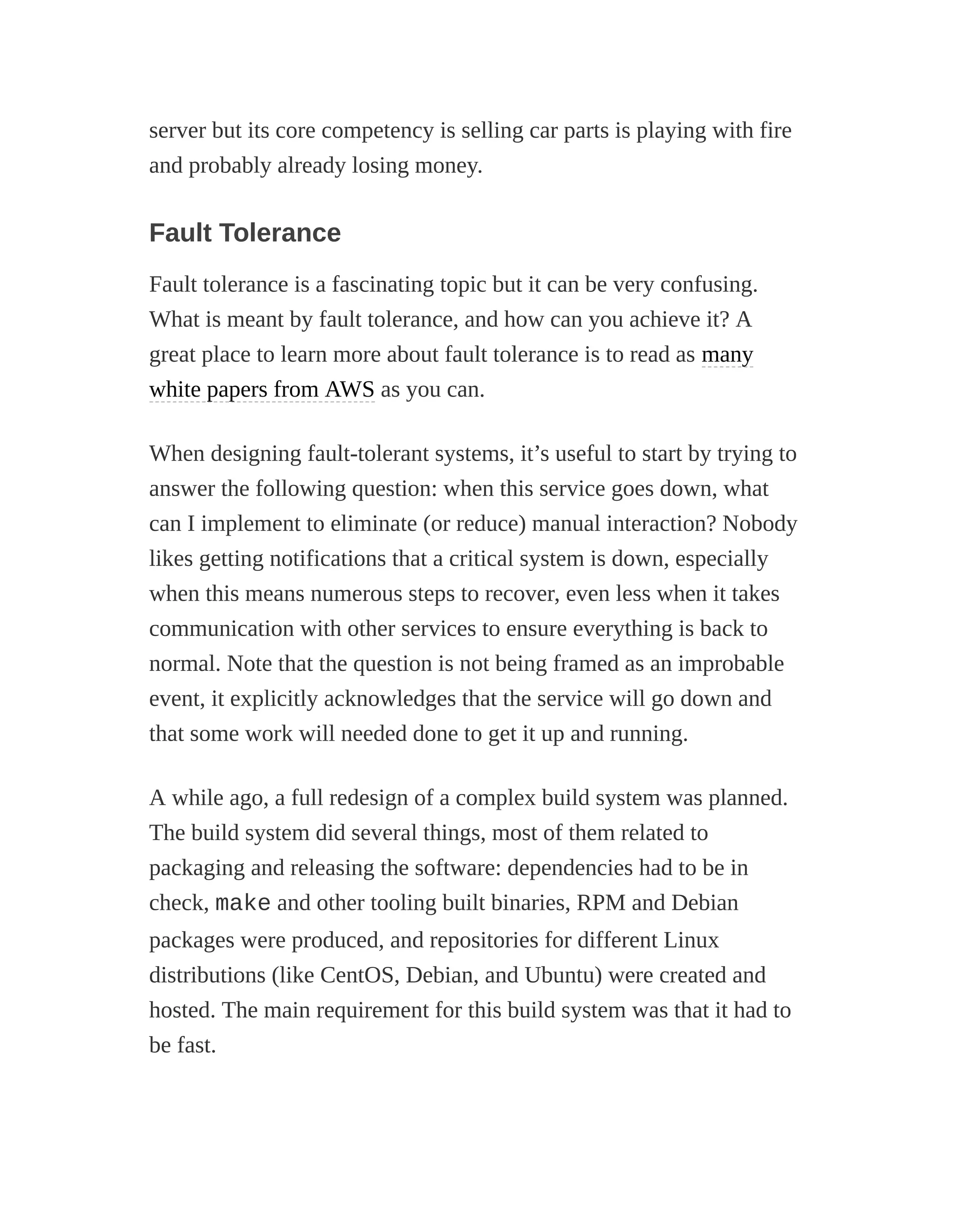 server but its core competency is selling car parts is playing with fire
and probably already losing money.
Fault Tolerance
Fault tolerance is a fascinating topic but it can be very confusing.
What is meant by fault tolerance, and how can you achieve it? A
great place to learn more about fault tolerance is to read as many
white papers from AWS as you can.
When designing fault-tolerant systems, it’s useful to start by trying to
answer the following question: when this service goes down, what
can I implement to eliminate (or reduce) manual interaction? Nobody
likes getting notifications that a critical system is down, especially
when this means numerous steps to recover, even less when it takes
communication with other services to ensure everything is back to
normal. Note that the question is not being framed as an improbable
event, it explicitly acknowledges that the service will go down and
that some work will needed done to get it up and running.
A while ago, a full redesign of a complex build system was planned.
The build system did several things, most of them related to
packaging and releasing the software: dependencies had to be in
check, make and other tooling built binaries, RPM and Debian
packages were produced, and repositories for different Linux
distributions (like CentOS, Debian, and Ubuntu) were created and
hosted. The main requirement for this build system was that it had to
be fast.
 
