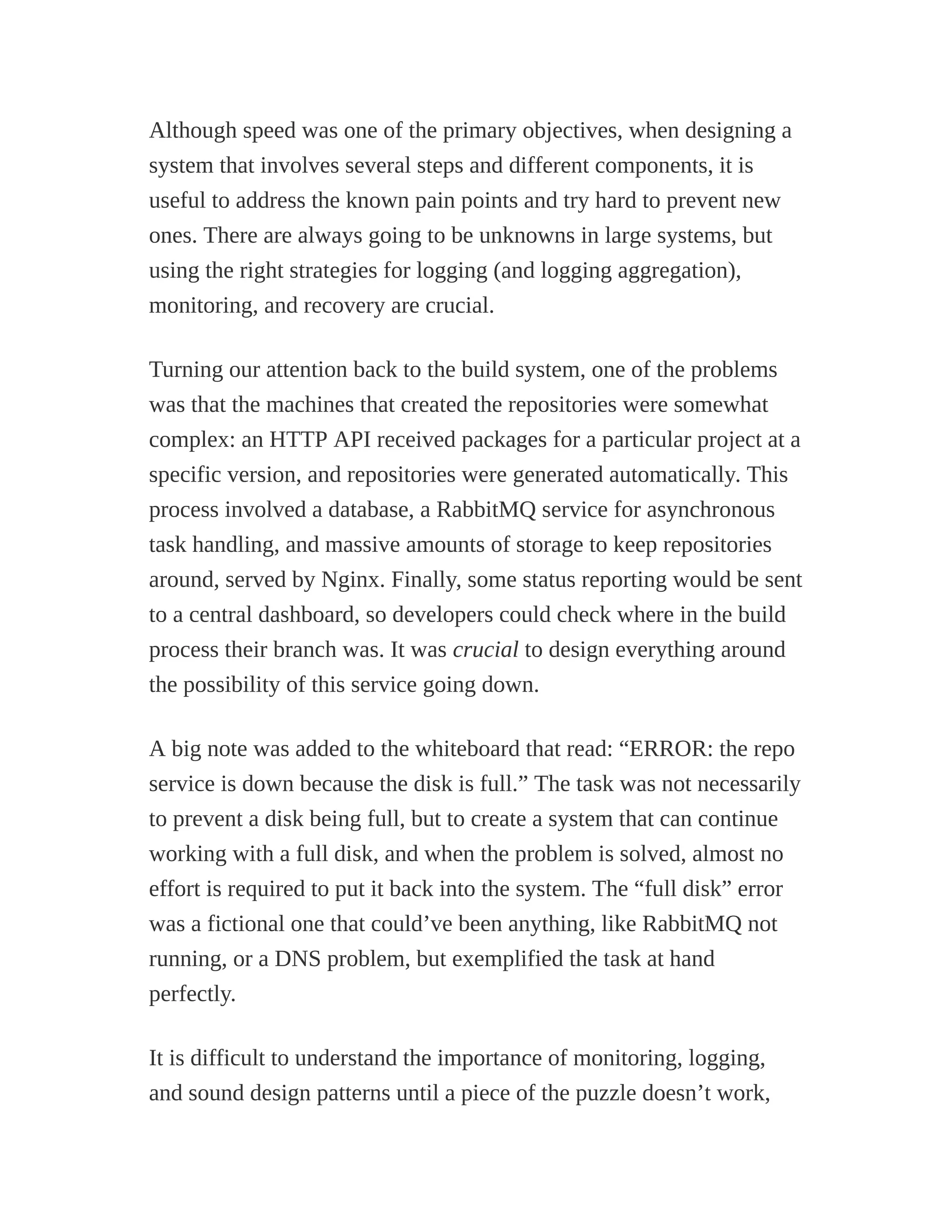 Although speed was one of the primary objectives, when designing a
system that involves several steps and different components, it is
useful to address the known pain points and try hard to prevent new
ones. There are always going to be unknowns in large systems, but
using the right strategies for logging (and logging aggregation),
monitoring, and recovery are crucial.
Turning our attention back to the build system, one of the problems
was that the machines that created the repositories were somewhat
complex: an HTTP API received packages for a particular project at a
specific version, and repositories were generated automatically. This
process involved a database, a RabbitMQ service for asynchronous
task handling, and massive amounts of storage to keep repositories
around, served by Nginx. Finally, some status reporting would be sent
to a central dashboard, so developers could check where in the build
process their branch was. It was crucial to design everything around
the possibility of this service going down.
A big note was added to the whiteboard that read: “ERROR: the repo
service is down because the disk is full.” The task was not necessarily
to prevent a disk being full, but to create a system that can continue
working with a full disk, and when the problem is solved, almost no
effort is required to put it back into the system. The “full disk” error
was a fictional one that could’ve been anything, like RabbitMQ not
running, or a DNS problem, but exemplified the task at hand
perfectly.
It is difficult to understand the importance of monitoring, logging,
and sound design patterns until a piece of the puzzle doesn’t work,
 