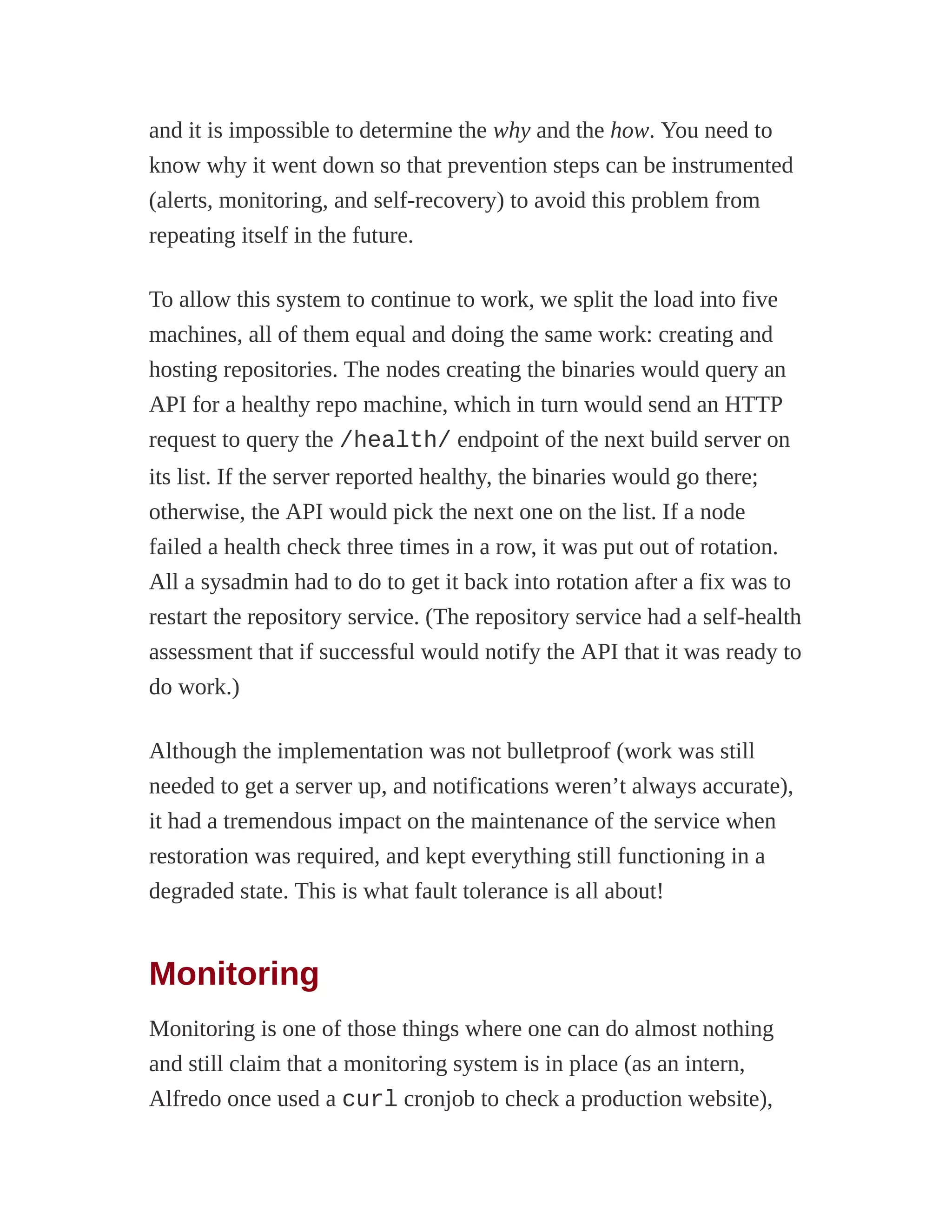 and it is impossible to determine the why and the how. You need to
know why it went down so that prevention steps can be instrumented
(alerts, monitoring, and self-recovery) to avoid this problem from
repeating itself in the future.
To allow this system to continue to work, we split the load into five
machines, all of them equal and doing the same work: creating and
hosting repositories. The nodes creating the binaries would query an
API for a healthy repo machine, which in turn would send an HTTP
request to query the /health/ endpoint of the next build server on
its list. If the server reported healthy, the binaries would go there;
otherwise, the API would pick the next one on the list. If a node
failed a health check three times in a row, it was put out of rotation.
All a sysadmin had to do to get it back into rotation after a fix was to
restart the repository service. (The repository service had a self-health
assessment that if successful would notify the API that it was ready to
do work.)
Although the implementation was not bulletproof (work was still
needed to get a server up, and notifications weren’t always accurate),
it had a tremendous impact on the maintenance of the service when
restoration was required, and kept everything still functioning in a
degraded state. This is what fault tolerance is all about!
Monitoring
Monitoring is one of those things where one can do almost nothing
and still claim that a monitoring system is in place (as an intern,
Alfredo once used a curl cronjob to check a production website),
 
