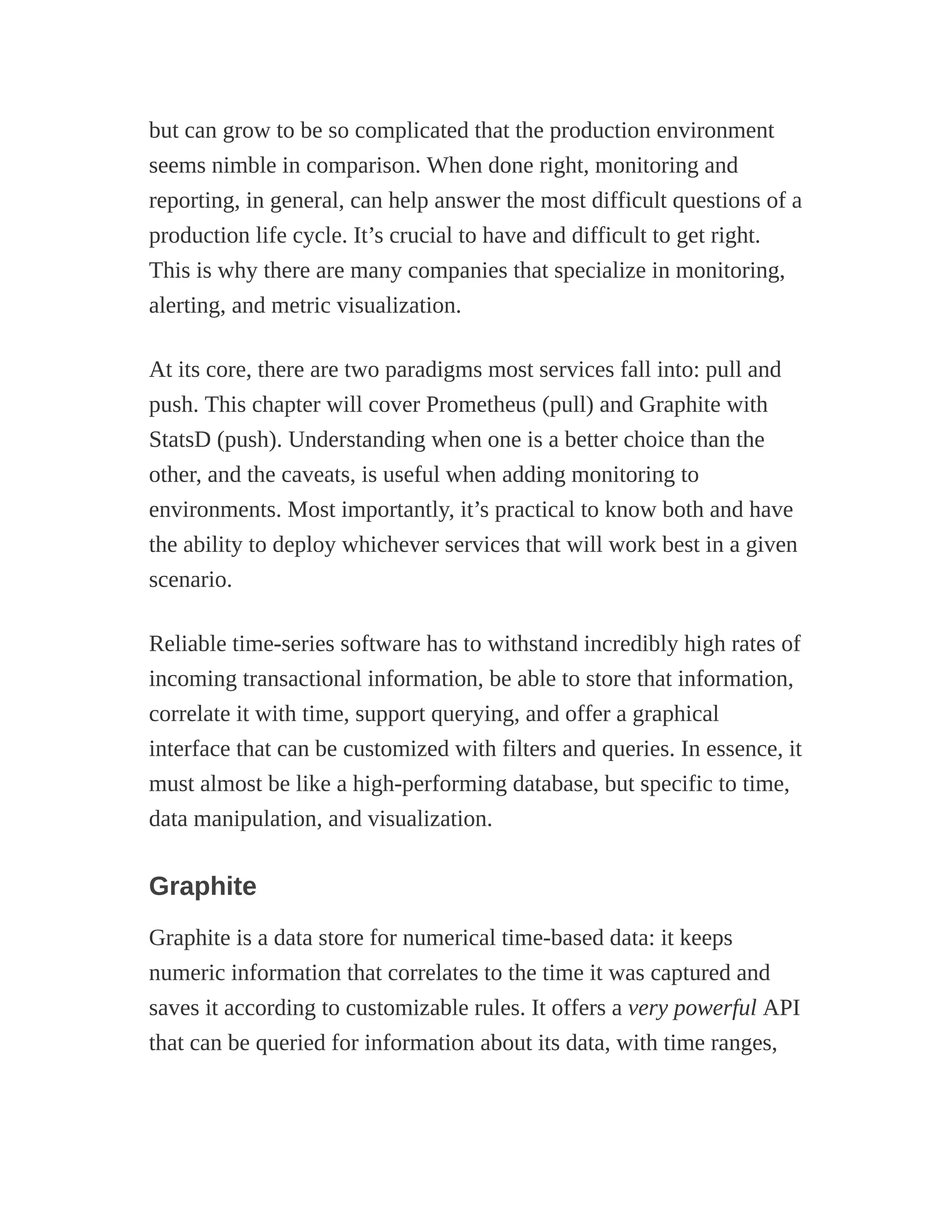 but can grow to be so complicated that the production environment
seems nimble in comparison. When done right, monitoring and
reporting, in general, can help answer the most difficult questions of a
production life cycle. It’s crucial to have and difficult to get right.
This is why there are many companies that specialize in monitoring,
alerting, and metric visualization.
At its core, there are two paradigms most services fall into: pull and
push. This chapter will cover Prometheus (pull) and Graphite with
StatsD (push). Understanding when one is a better choice than the
other, and the caveats, is useful when adding monitoring to
environments. Most importantly, it’s practical to know both and have
the ability to deploy whichever services that will work best in a given
scenario.
Reliable time-series software has to withstand incredibly high rates of
incoming transactional information, be able to store that information,
correlate it with time, support querying, and offer a graphical
interface that can be customized with filters and queries. In essence, it
must almost be like a high-performing database, but specific to time,
data manipulation, and visualization.
Graphite
Graphite is a data store for numerical time-based data: it keeps
numeric information that correlates to the time it was captured and
saves it according to customizable rules. It offers a very powerful API
that can be queried for information about its data, with time ranges,
 