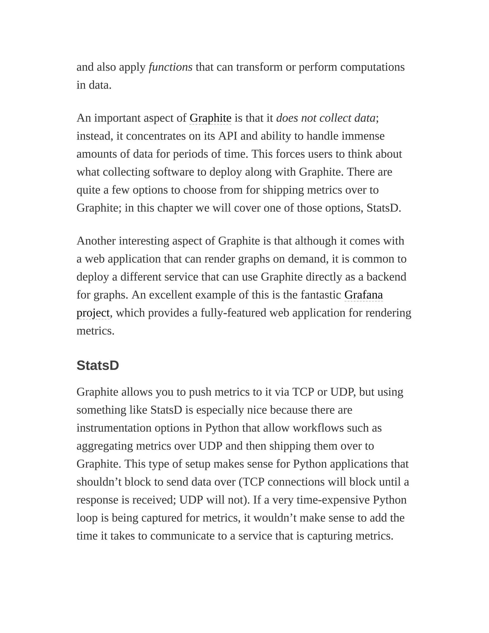 and also apply functions that can transform or perform computations
in data.
An important aspect of Graphite is that it does not collect data;
instead, it concentrates on its API and ability to handle immense
amounts of data for periods of time. This forces users to think about
what collecting software to deploy along with Graphite. There are
quite a few options to choose from for shipping metrics over to
Graphite; in this chapter we will cover one of those options, StatsD.
Another interesting aspect of Graphite is that although it comes with
a web application that can render graphs on demand, it is common to
deploy a different service that can use Graphite directly as a backend
for graphs. An excellent example of this is the fantastic Grafana
project, which provides a fully-featured web application for rendering
metrics.
StatsD
Graphite allows you to push metrics to it via TCP or UDP, but using
something like StatsD is especially nice because there are
instrumentation options in Python that allow workflows such as
aggregating metrics over UDP and then shipping them over to
Graphite. This type of setup makes sense for Python applications that
shouldn’t block to send data over (TCP connections will block until a
response is received; UDP will not). If a very time-expensive Python
loop is being captured for metrics, it wouldn’t make sense to add the
time it takes to communicate to a service that is capturing metrics.
 