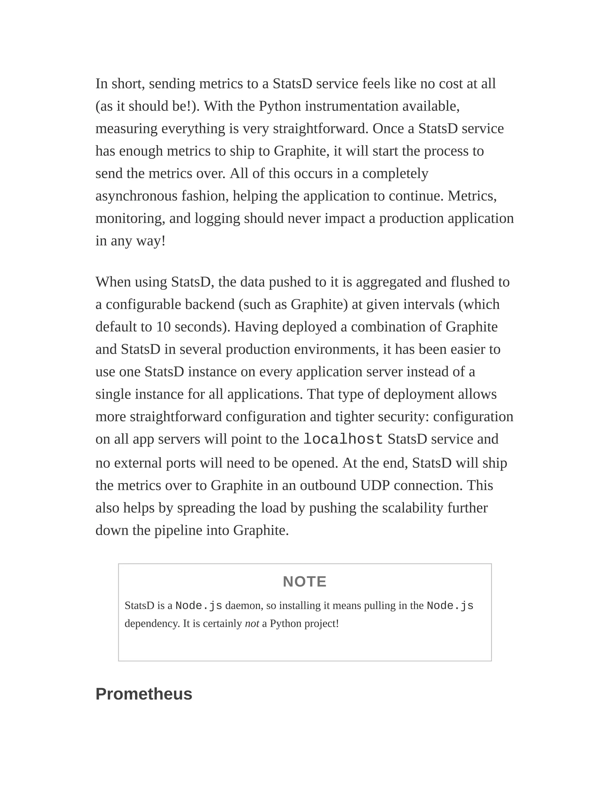 In short, sending metrics to a StatsD service feels like no cost at all
(as it should be!). With the Python instrumentation available,
measuring everything is very straightforward. Once a StatsD service
has enough metrics to ship to Graphite, it will start the process to
send the metrics over. All of this occurs in a completely
asynchronous fashion, helping the application to continue. Metrics,
monitoring, and logging should never impact a production application
in any way!
When using StatsD, the data pushed to it is aggregated and flushed to
a configurable backend (such as Graphite) at given intervals (which
default to 10 seconds). Having deployed a combination of Graphite
and StatsD in several production environments, it has been easier to
use one StatsD instance on every application server instead of a
single instance for all applications. That type of deployment allows
more straightforward configuration and tighter security: configuration
on all app servers will point to the localhost StatsD service and
no external ports will need to be opened. At the end, StatsD will ship
the metrics over to Graphite in an outbound UDP connection. This
also helps by spreading the load by pushing the scalability further
down the pipeline into Graphite.
NOTE
StatsD is a Node.js daemon, so installing it means pulling in the Node.js
dependency. It is certainly not a Python project!
Prometheus
 