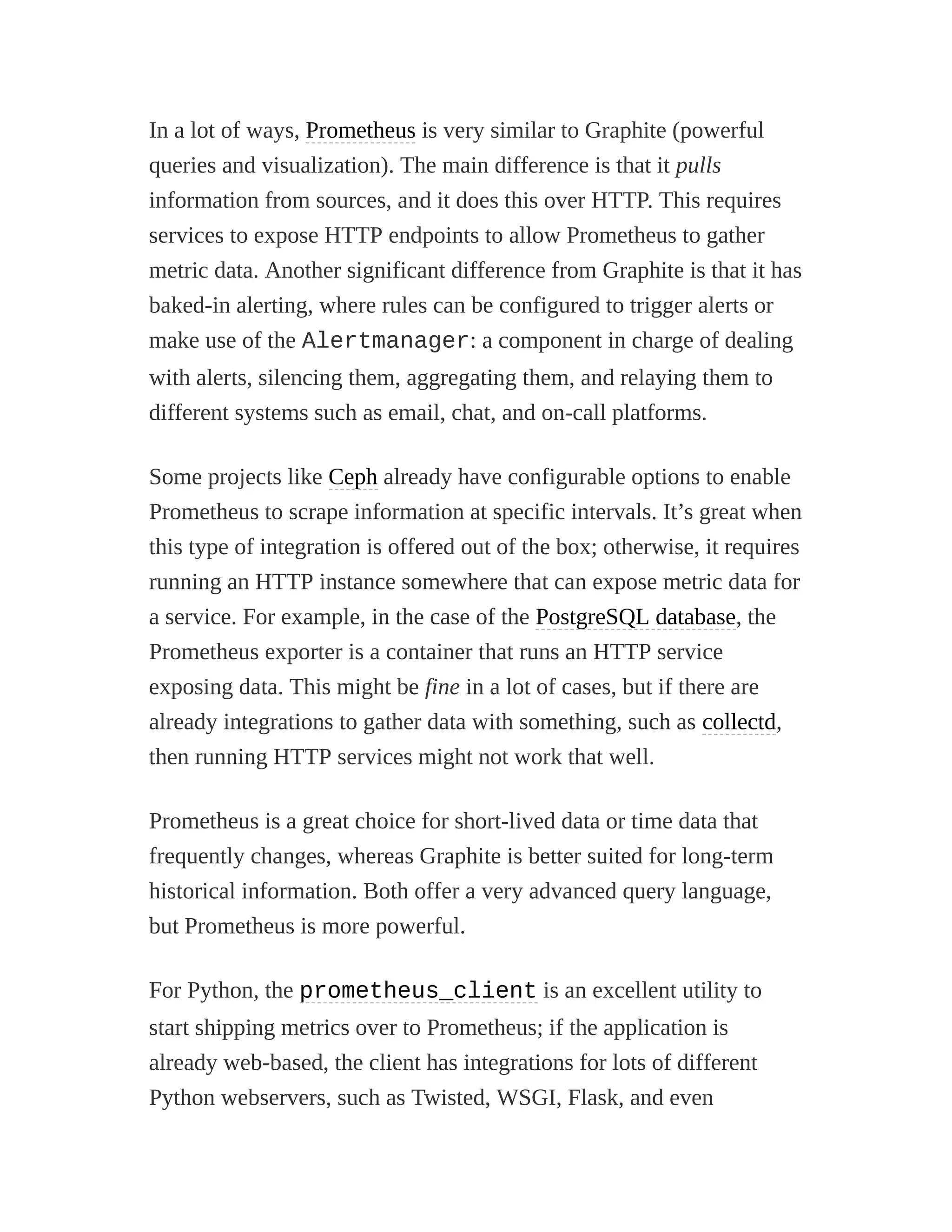 In a lot of ways, Prometheus is very similar to Graphite (powerful
queries and visualization). The main difference is that it pulls
information from sources, and it does this over HTTP. This requires
services to expose HTTP endpoints to allow Prometheus to gather
metric data. Another significant difference from Graphite is that it has
baked-in alerting, where rules can be configured to trigger alerts or
make use of the Alertmanager: a component in charge of dealing
with alerts, silencing them, aggregating them, and relaying them to
different systems such as email, chat, and on-call platforms.
Some projects like Ceph already have configurable options to enable
Prometheus to scrape information at specific intervals. It’s great when
this type of integration is offered out of the box; otherwise, it requires
running an HTTP instance somewhere that can expose metric data for
a service. For example, in the case of the PostgreSQL database, the
Prometheus exporter is a container that runs an HTTP service
exposing data. This might be fine in a lot of cases, but if there are
already integrations to gather data with something, such as collectd,
then running HTTP services might not work that well.
Prometheus is a great choice for short-lived data or time data that
frequently changes, whereas Graphite is better suited for long-term
historical information. Both offer a very advanced query language,
but Prometheus is more powerful.
For Python, the prometheus_client is an excellent utility to
start shipping metrics over to Prometheus; if the application is
already web-based, the client has integrations for lots of different
Python webservers, such as Twisted, WSGI, Flask, and even
 