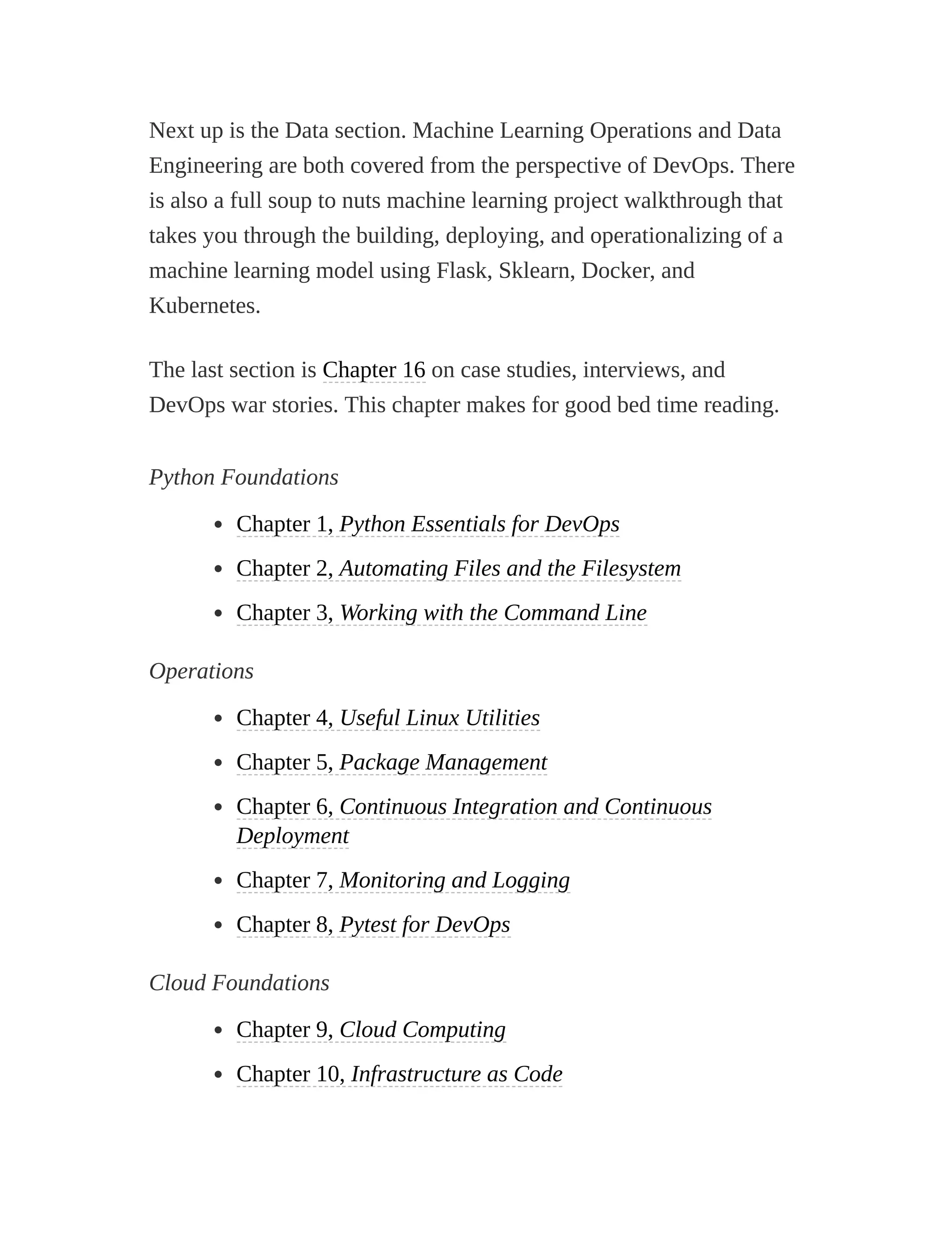 Next up is the Data section. Machine Learning Operations and Data
Engineering are both covered from the perspective of DevOps. There
is also a full soup to nuts machine learning project walkthrough that
takes you through the building, deploying, and operationalizing of a
machine learning model using Flask, Sklearn, Docker, and
Kubernetes.
The last section is Chapter 16 on case studies, interviews, and
DevOps war stories. This chapter makes for good bed time reading.
Python Foundations
Chapter 1, Python Essentials for DevOps
Chapter 2, Automating Files and the Filesystem
Chapter 3, Working with the Command Line
Operations
Chapter 4, Useful Linux Utilities
Chapter 5, Package Management
Chapter 6, Continuous Integration and Continuous
Deployment
Chapter 7, Monitoring and Logging
Chapter 8, Pytest for DevOps
Cloud Foundations
Chapter 9, Cloud Computing
Chapter 10, Infrastructure as Code
 