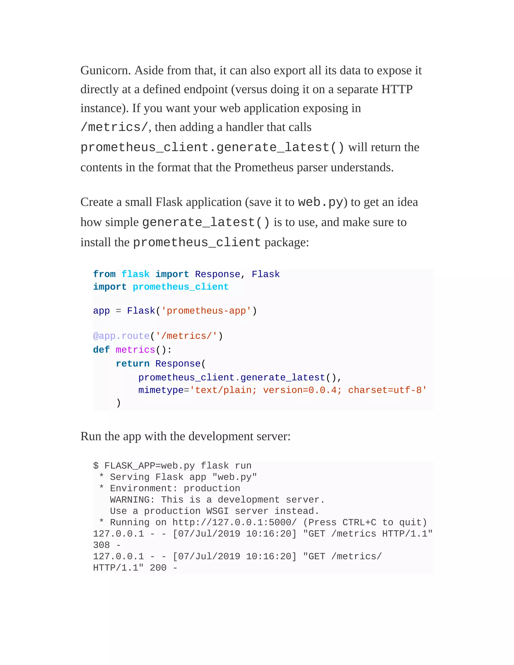 Gunicorn. Aside from that, it can also export all its data to expose it
directly at a defined endpoint (versus doing it on a separate HTTP
instance). If you want your web application exposing in
/metrics/, then adding a handler that calls
prometheus_client.generate_latest() will return the
contents in the format that the Prometheus parser understands.
Create a small Flask application (save it to web.py) to get an idea
how simple generate_latest() is to use, and make sure to
install the prometheus_client package:
from flask import Response, Flask
import prometheus_client
app = Flask('prometheus-app')
@app.route('/metrics/')
def metrics():
return Response(
prometheus_client.generate_latest(),
mimetype='text/plain; version=0.0.4; charset=utf-8'
)
Run the app with the development server:
$ FLASK_APP=web.py flask run
* Serving Flask app "web.py"
* Environment: production
WARNING: This is a development server.
Use a production WSGI server instead.
* Running on http://127.0.0.1:5000/ (Press CTRL+C to quit)
127.0.0.1 - - [07/Jul/2019 10:16:20] "GET /metrics HTTP/1.1"
308 -
127.0.0.1 - - [07/Jul/2019 10:16:20] "GET /metrics/
HTTP/1.1" 200 -
 