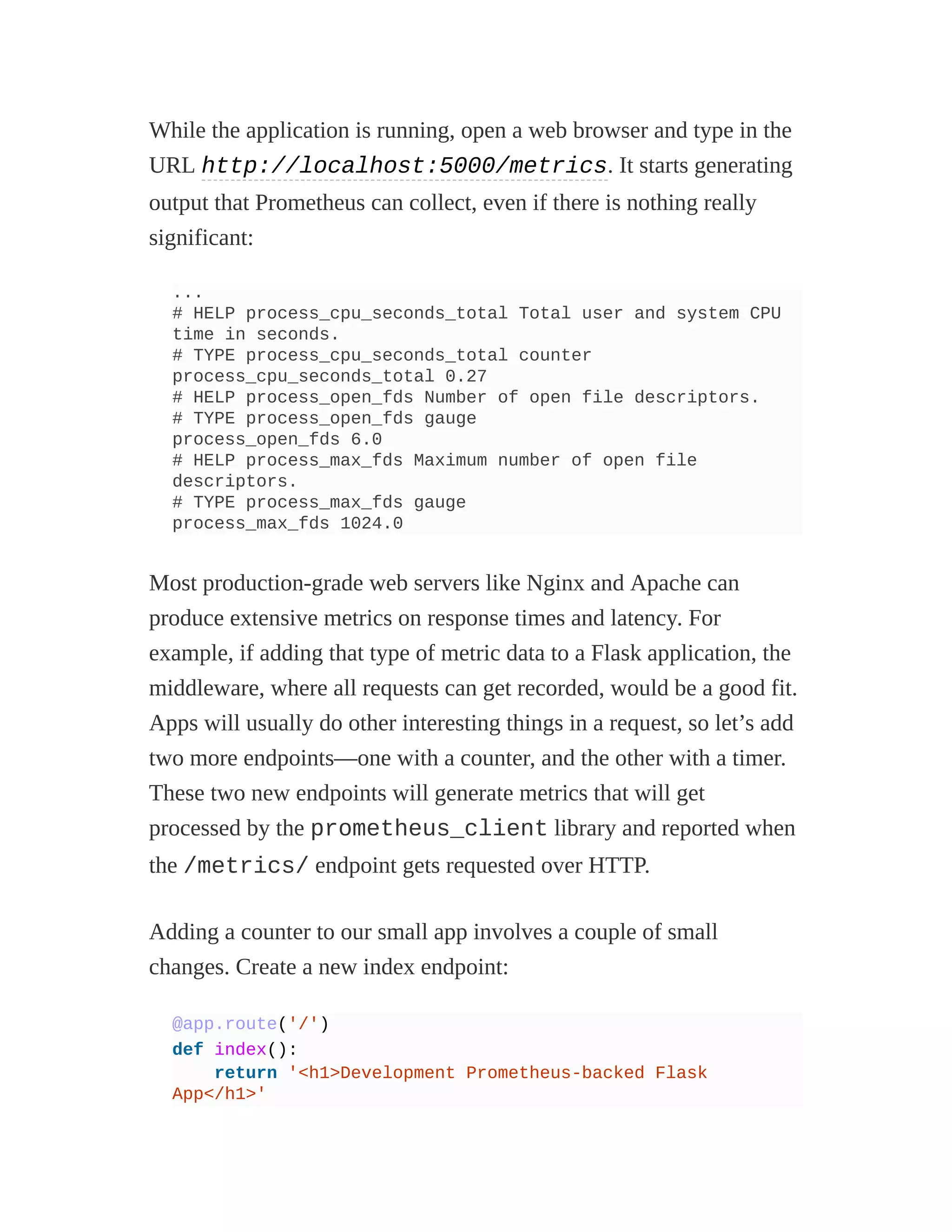 While the application is running, open a web browser and type in the
URL http://localhost:5000/metrics. It starts generating
output that Prometheus can collect, even if there is nothing really
significant:
...
# HELP process_cpu_seconds_total Total user and system CPU
time in seconds.
# TYPE process_cpu_seconds_total counter
process_cpu_seconds_total 0.27
# HELP process_open_fds Number of open file descriptors.
# TYPE process_open_fds gauge
process_open_fds 6.0
# HELP process_max_fds Maximum number of open file
descriptors.
# TYPE process_max_fds gauge
process_max_fds 1024.0
Most production-grade web servers like Nginx and Apache can
produce extensive metrics on response times and latency. For
example, if adding that type of metric data to a Flask application, the
middleware, where all requests can get recorded, would be a good fit.
Apps will usually do other interesting things in a request, so let’s add
two more endpoints—one with a counter, and the other with a timer.
These two new endpoints will generate metrics that will get
processed by the prometheus_client library and reported when
the /metrics/ endpoint gets requested over HTTP.
Adding a counter to our small app involves a couple of small
changes. Create a new index endpoint:
@app.route('/')
def index():
return '<h1>Development Prometheus-backed Flask
App</h1>'
 