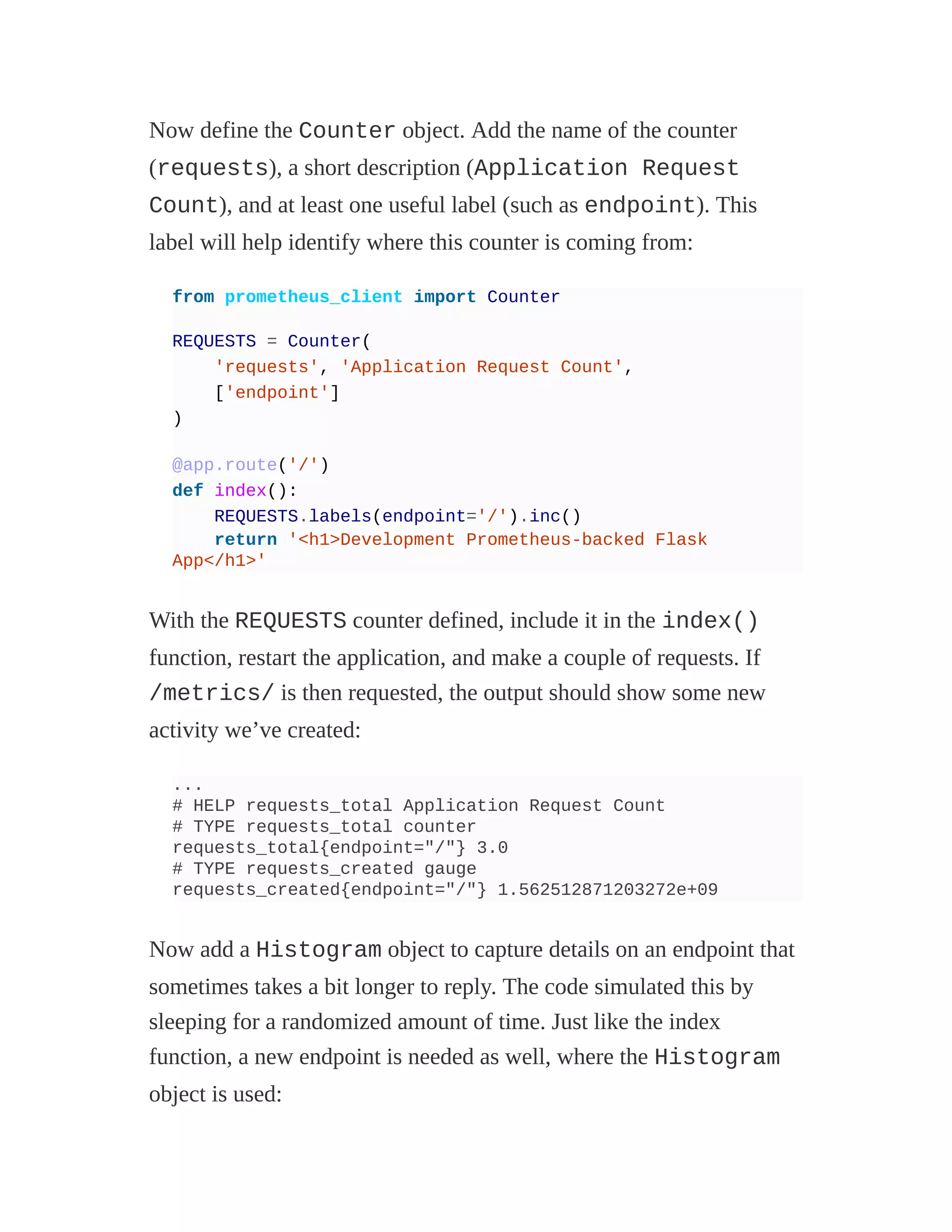 Now define the Counter object. Add the name of the counter
(requests), a short description (Application Request
Count), and at least one useful label (such as endpoint). This
label will help identify where this counter is coming from:
from prometheus_client import Counter
REQUESTS = Counter(
'requests', 'Application Request Count',
['endpoint']
)
@app.route('/')
def index():
REQUESTS.labels(endpoint='/').inc()
return '<h1>Development Prometheus-backed Flask
App</h1>'
With the REQUESTS counter defined, include it in the index()
function, restart the application, and make a couple of requests. If
/metrics/ is then requested, the output should show some new
activity we’ve created:
...
# HELP requests_total Application Request Count
# TYPE requests_total counter
requests_total{endpoint="/"} 3.0
# TYPE requests_created gauge
requests_created{endpoint="/"} 1.562512871203272e+09
Now add a Histogram object to capture details on an endpoint that
sometimes takes a bit longer to reply. The code simulated this by
sleeping for a randomized amount of time. Just like the index
function, a new endpoint is needed as well, where the Histogram
object is used:
 