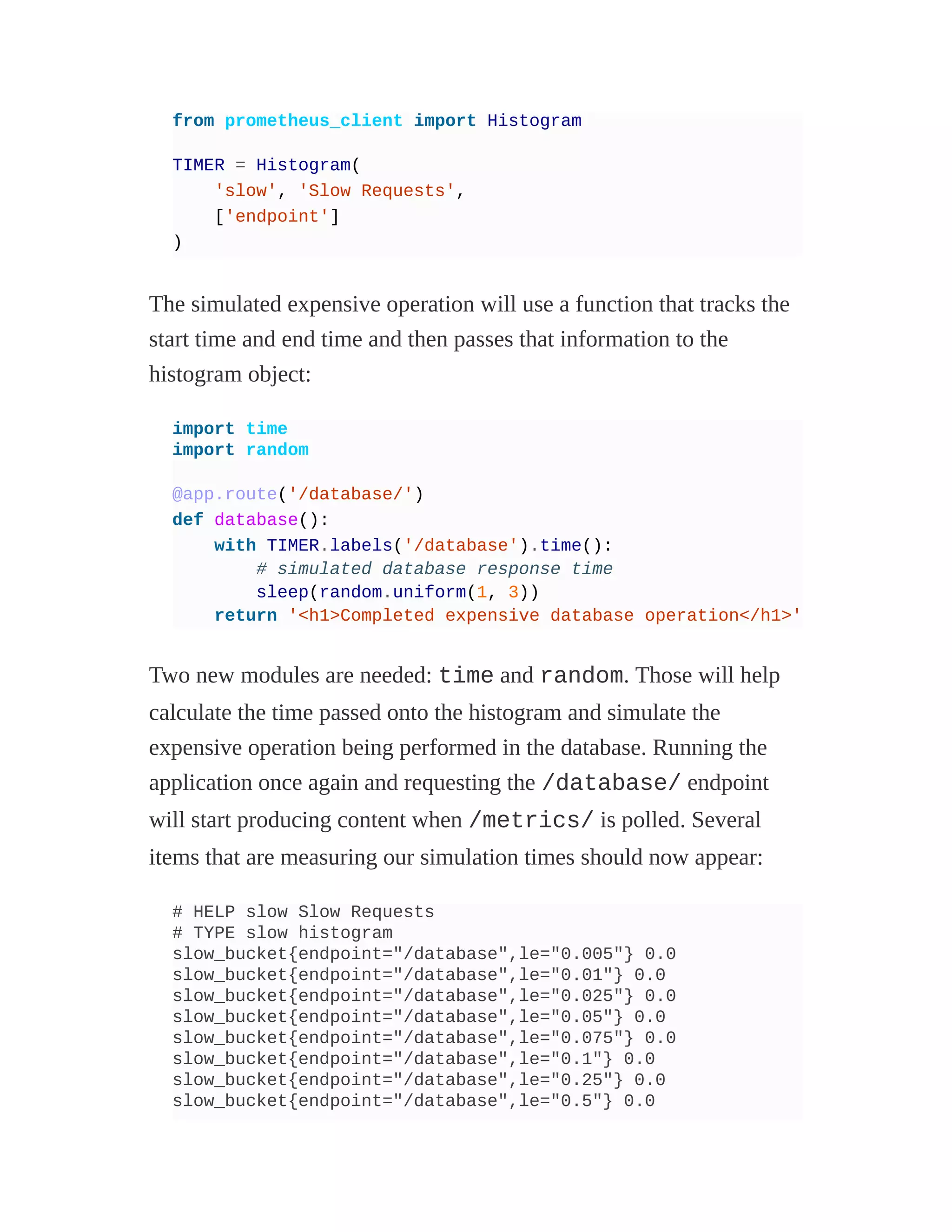 from prometheus_client import Histogram
TIMER = Histogram(
'slow', 'Slow Requests',
['endpoint']
)
The simulated expensive operation will use a function that tracks the
start time and end time and then passes that information to the
histogram object:
import time
import random
@app.route('/database/')
def database():
with TIMER.labels('/database').time():
# simulated database response time
sleep(random.uniform(1, 3))
return '<h1>Completed expensive database operation</h1>'
Two new modules are needed: time and random. Those will help
calculate the time passed onto the histogram and simulate the
expensive operation being performed in the database. Running the
application once again and requesting the /database/ endpoint
will start producing content when /metrics/ is polled. Several
items that are measuring our simulation times should now appear:
# HELP slow Slow Requests
# TYPE slow histogram
slow_bucket{endpoint="/database",le="0.005"} 0.0
slow_bucket{endpoint="/database",le="0.01"} 0.0
slow_bucket{endpoint="/database",le="0.025"} 0.0
slow_bucket{endpoint="/database",le="0.05"} 0.0
slow_bucket{endpoint="/database",le="0.075"} 0.0
slow_bucket{endpoint="/database",le="0.1"} 0.0
slow_bucket{endpoint="/database",le="0.25"} 0.0
slow_bucket{endpoint="/database",le="0.5"} 0.0
 