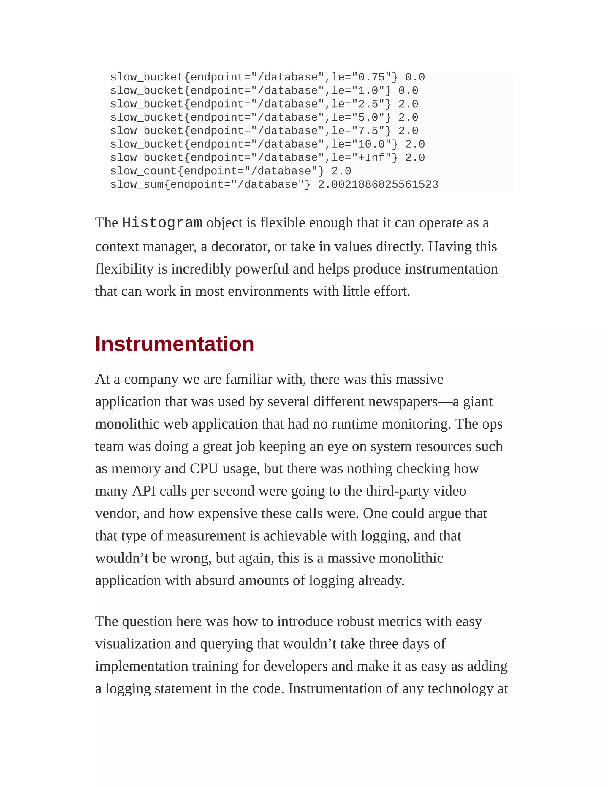 slow_bucket{endpoint="/database",le="0.75"} 0.0
slow_bucket{endpoint="/database",le="1.0"} 0.0
slow_bucket{endpoint="/database",le="2.5"} 2.0
slow_bucket{endpoint="/database",le="5.0"} 2.0
slow_bucket{endpoint="/database",le="7.5"} 2.0
slow_bucket{endpoint="/database",le="10.0"} 2.0
slow_bucket{endpoint="/database",le="+Inf"} 2.0
slow_count{endpoint="/database"} 2.0
slow_sum{endpoint="/database"} 2.0021886825561523
The Histogram object is flexible enough that it can operate as a
context manager, a decorator, or take in values directly. Having this
flexibility is incredibly powerful and helps produce instrumentation
that can work in most environments with little effort.
Instrumentation
At a company we are familiar with, there was this massive
application that was used by several different newspapers—a giant
monolithic web application that had no runtime monitoring. The ops
team was doing a great job keeping an eye on system resources such
as memory and CPU usage, but there was nothing checking how
many API calls per second were going to the third-party video
vendor, and how expensive these calls were. One could argue that
that type of measurement is achievable with logging, and that
wouldn’t be wrong, but again, this is a massive monolithic
application with absurd amounts of logging already.
The question here was how to introduce robust metrics with easy
visualization and querying that wouldn’t take three days of
implementation training for developers and make it as easy as adding
a logging statement in the code. Instrumentation of any technology at
 
