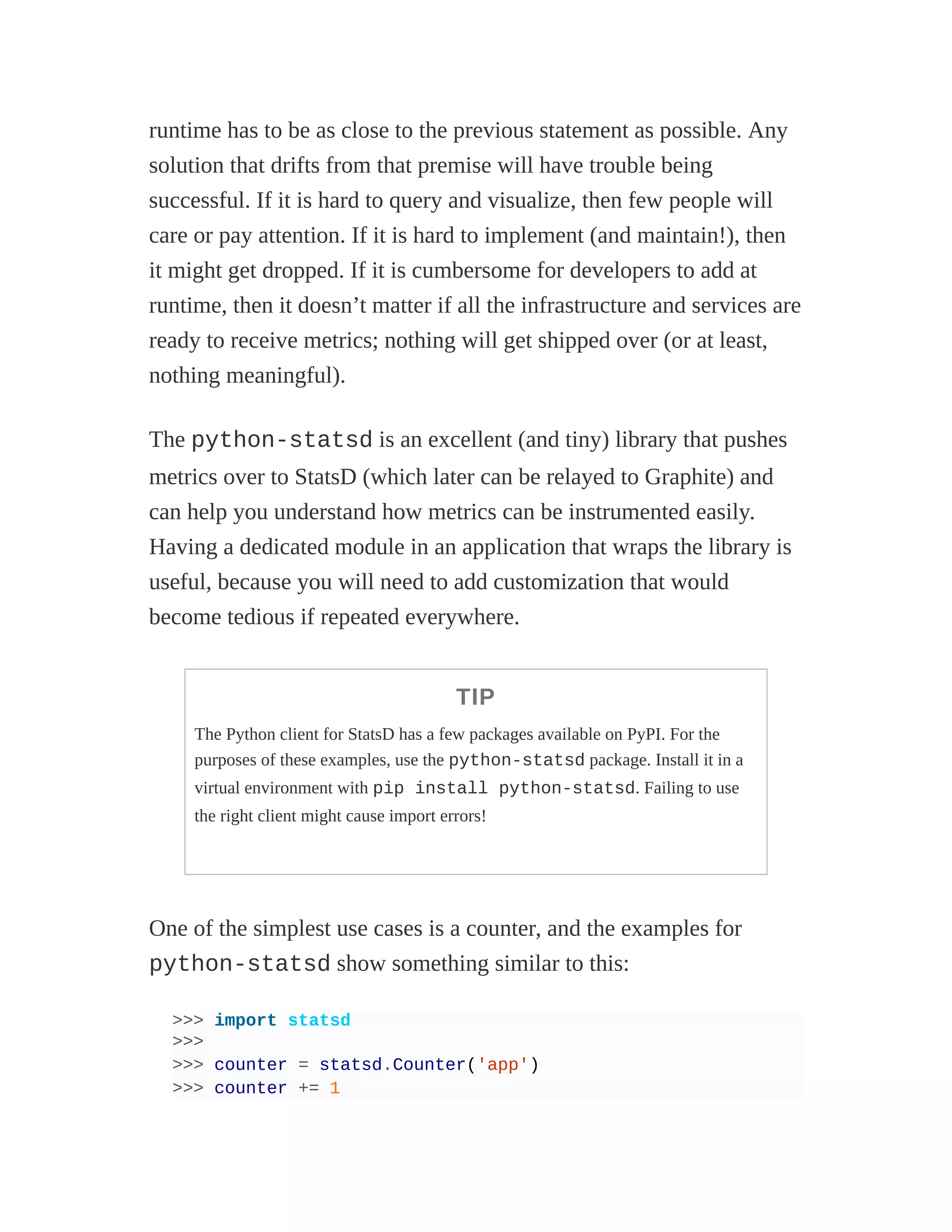 runtime has to be as close to the previous statement as possible. Any
solution that drifts from that premise will have trouble being
successful. If it is hard to query and visualize, then few people will
care or pay attention. If it is hard to implement (and maintain!), then
it might get dropped. If it is cumbersome for developers to add at
runtime, then it doesn’t matter if all the infrastructure and services are
ready to receive metrics; nothing will get shipped over (or at least,
nothing meaningful).
The python-statsd is an excellent (and tiny) library that pushes
metrics over to StatsD (which later can be relayed to Graphite) and
can help you understand how metrics can be instrumented easily.
Having a dedicated module in an application that wraps the library is
useful, because you will need to add customization that would
become tedious if repeated everywhere.
TIP
The Python client for StatsD has a few packages available on PyPI. For the
purposes of these examples, use the python-statsd package. Install it in a
virtual environment with pip install python-statsd. Failing to use
the right client might cause import errors!
One of the simplest use cases is a counter, and the examples for
python-statsd show something similar to this:
>>> import statsd
>>>
>>> counter = statsd.Counter('app')
>>> counter += 1
 