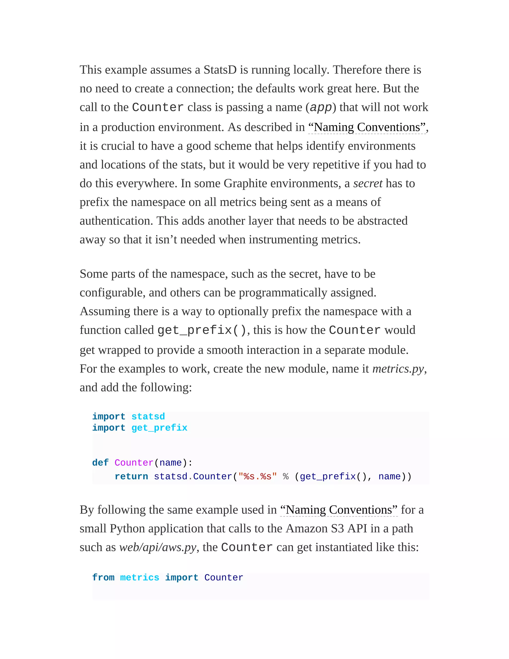 This example assumes a StatsD is running locally. Therefore there is
no need to create a connection; the defaults work great here. But the
call to the Counter class is passing a name (app) that will not work
in a production environment. As described in “Naming Conventions”,
it is crucial to have a good scheme that helps identify environments
and locations of the stats, but it would be very repetitive if you had to
do this everywhere. In some Graphite environments, a secret has to
prefix the namespace on all metrics being sent as a means of
authentication. This adds another layer that needs to be abstracted
away so that it isn’t needed when instrumenting metrics.
Some parts of the namespace, such as the secret, have to be
configurable, and others can be programmatically assigned.
Assuming there is a way to optionally prefix the namespace with a
function called get_prefix(), this is how the Counter would
get wrapped to provide a smooth interaction in a separate module.
For the examples to work, create the new module, name it metrics.py,
and add the following:
import statsd
import get_prefix
def Counter(name):
return statsd.Counter("%s.%s" % (get_prefix(), name))
By following the same example used in “Naming Conventions” for a
small Python application that calls to the Amazon S3 API in a path
such as web/api/aws.py, the Counter can get instantiated like this:
from metrics import Counter
 