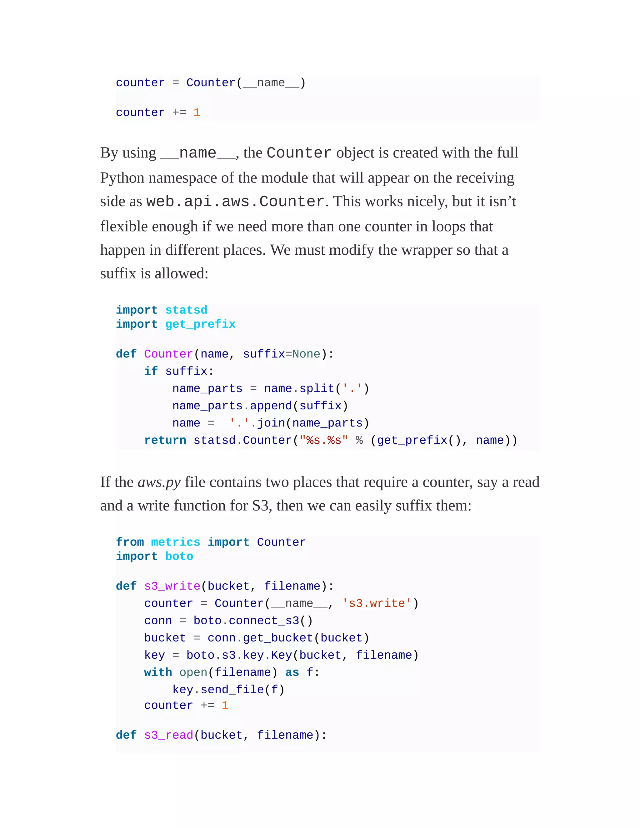counter = Counter(__name__)
counter += 1
By using __name__, the Counter object is created with the full
Python namespace of the module that will appear on the receiving
side as web.api.aws.Counter. This works nicely, but it isn’t
flexible enough if we need more than one counter in loops that
happen in different places. We must modify the wrapper so that a
suffix is allowed:
import statsd
import get_prefix
def Counter(name, suffix=None):
if suffix:
name_parts = name.split('.')
name_parts.append(suffix)
name = '.'.join(name_parts)
return statsd.Counter("%s.%s" % (get_prefix(), name))
If the aws.py file contains two places that require a counter, say a read
and a write function for S3, then we can easily suffix them:
from metrics import Counter
import boto
def s3_write(bucket, filename):
counter = Counter(__name__, 's3.write')
conn = boto.connect_s3()
bucket = conn.get_bucket(bucket)
key = boto.s3.key.Key(bucket, filename)
with open(filename) as f:
key.send_file(f)
counter += 1
def s3_read(bucket, filename):
 