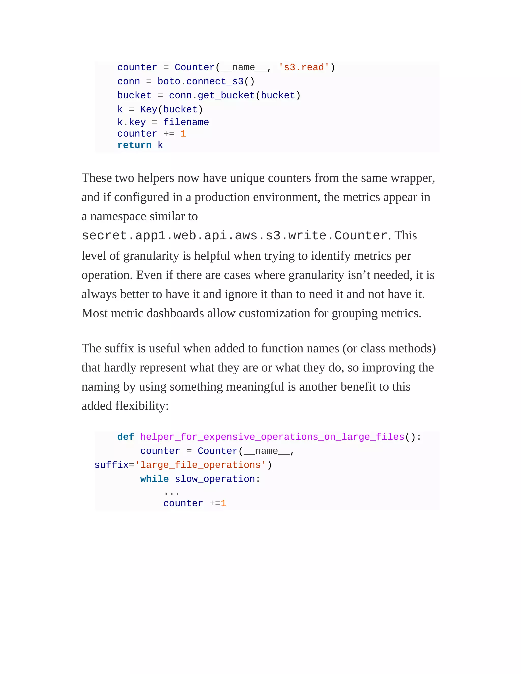 counter = Counter(__name__, 's3.read')
conn = boto.connect_s3()
bucket = conn.get_bucket(bucket)
k = Key(bucket)
k.key = filename
counter += 1
return k
These two helpers now have unique counters from the same wrapper,
and if configured in a production environment, the metrics appear in
a namespace similar to
secret.app1.web.api.aws.s3.write.Counter. This
level of granularity is helpful when trying to identify metrics per
operation. Even if there are cases where granularity isn’t needed, it is
always better to have it and ignore it than to need it and not have it.
Most metric dashboards allow customization for grouping metrics.
The suffix is useful when added to function names (or class methods)
that hardly represent what they are or what they do, so improving the
naming by using something meaningful is another benefit to this
added flexibility:
def helper_for_expensive_operations_on_large_files():
counter = Counter(__name__,
suffix='large_file_operations')
while slow_operation:
...
counter +=1
 