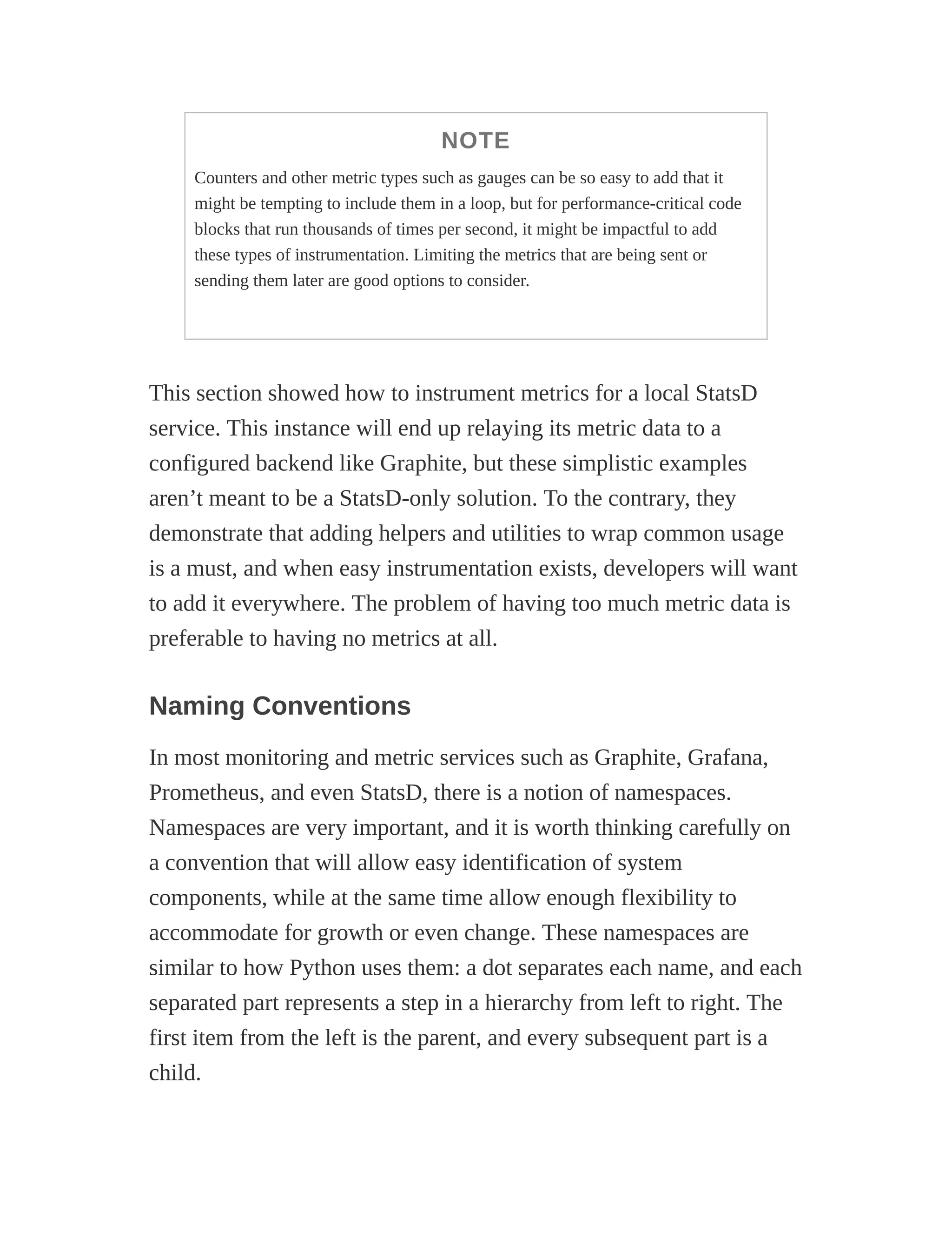NOTE
Counters and other metric types such as gauges can be so easy to add that it
might be tempting to include them in a loop, but for performance-critical code
blocks that run thousands of times per second, it might be impactful to add
these types of instrumentation. Limiting the metrics that are being sent or
sending them later are good options to consider.
This section showed how to instrument metrics for a local StatsD
service. This instance will end up relaying its metric data to a
configured backend like Graphite, but these simplistic examples
aren’t meant to be a StatsD-only solution. To the contrary, they
demonstrate that adding helpers and utilities to wrap common usage
is a must, and when easy instrumentation exists, developers will want
to add it everywhere. The problem of having too much metric data is
preferable to having no metrics at all.
Naming Conventions
In most monitoring and metric services such as Graphite, Grafana,
Prometheus, and even StatsD, there is a notion of namespaces.
Namespaces are very important, and it is worth thinking carefully on
a convention that will allow easy identification of system
components, while at the same time allow enough flexibility to
accommodate for growth or even change. These namespaces are
similar to how Python uses them: a dot separates each name, and each
separated part represents a step in a hierarchy from left to right. The
first item from the left is the parent, and every subsequent part is a
child.
 