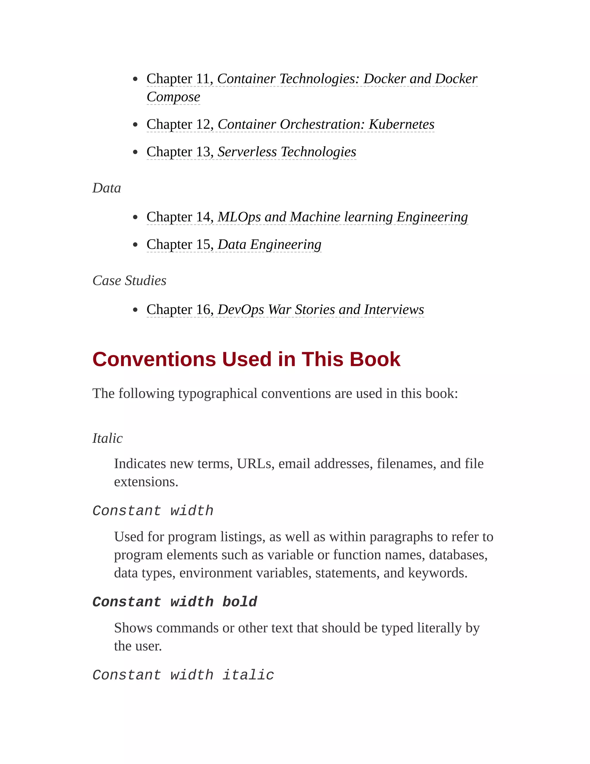 Chapter 11, Container Technologies: Docker and Docker
Compose
Chapter 12, Container Orchestration: Kubernetes
Chapter 13, Serverless Technologies
Data
Chapter 14, MLOps and Machine learning Engineering
Chapter 15, Data Engineering
Case Studies
Chapter 16, DevOps War Stories and Interviews
Conventions Used in This Book
The following typographical conventions are used in this book:
Italic
Indicates new terms, URLs, email addresses, filenames, and file
extensions.
Constant width
Used for program listings, as well as within paragraphs to refer to
program elements such as variable or function names, databases,
data types, environment variables, statements, and keywords.
Constant width bold
Shows commands or other text that should be typed literally by
the user.
Constant width italic
 