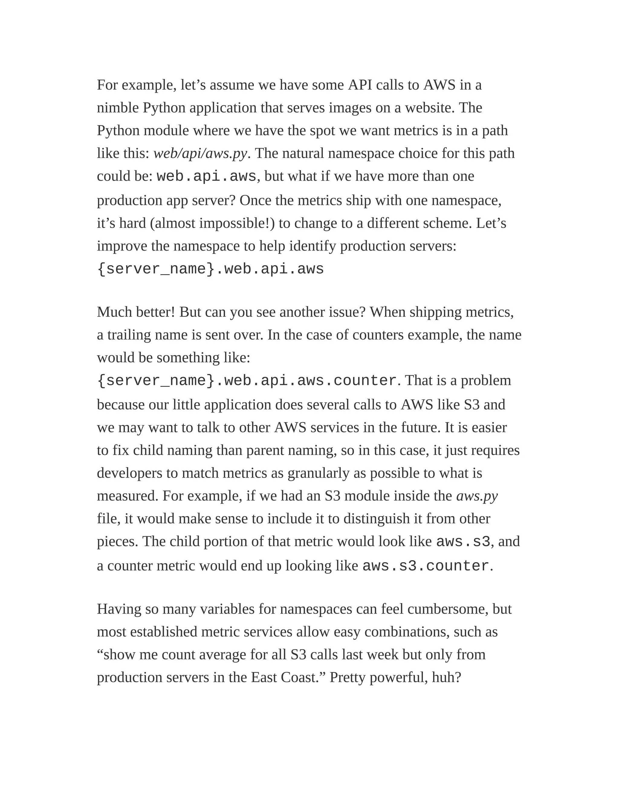 For example, let’s assume we have some API calls to AWS in a
nimble Python application that serves images on a website. The
Python module where we have the spot we want metrics is in a path
like this: web/api/aws.py. The natural namespace choice for this path
could be: web.api.aws, but what if we have more than one
production app server? Once the metrics ship with one namespace,
it’s hard (almost impossible!) to change to a different scheme. Let’s
improve the namespace to help identify production servers:
{server_name}.web.api.aws
Much better! But can you see another issue? When shipping metrics,
a trailing name is sent over. In the case of counters example, the name
would be something like:
{server_name}.web.api.aws.counter. That is a problem
because our little application does several calls to AWS like S3 and
we may want to talk to other AWS services in the future. It is easier
to fix child naming than parent naming, so in this case, it just requires
developers to match metrics as granularly as possible to what is
measured. For example, if we had an S3 module inside the aws.py
file, it would make sense to include it to distinguish it from other
pieces. The child portion of that metric would look like aws.s3, and
a counter metric would end up looking like aws.s3.counter.
Having so many variables for namespaces can feel cumbersome, but
most established metric services allow easy combinations, such as
“show me count average for all S3 calls last week but only from
production servers in the East Coast.” Pretty powerful, huh?
 