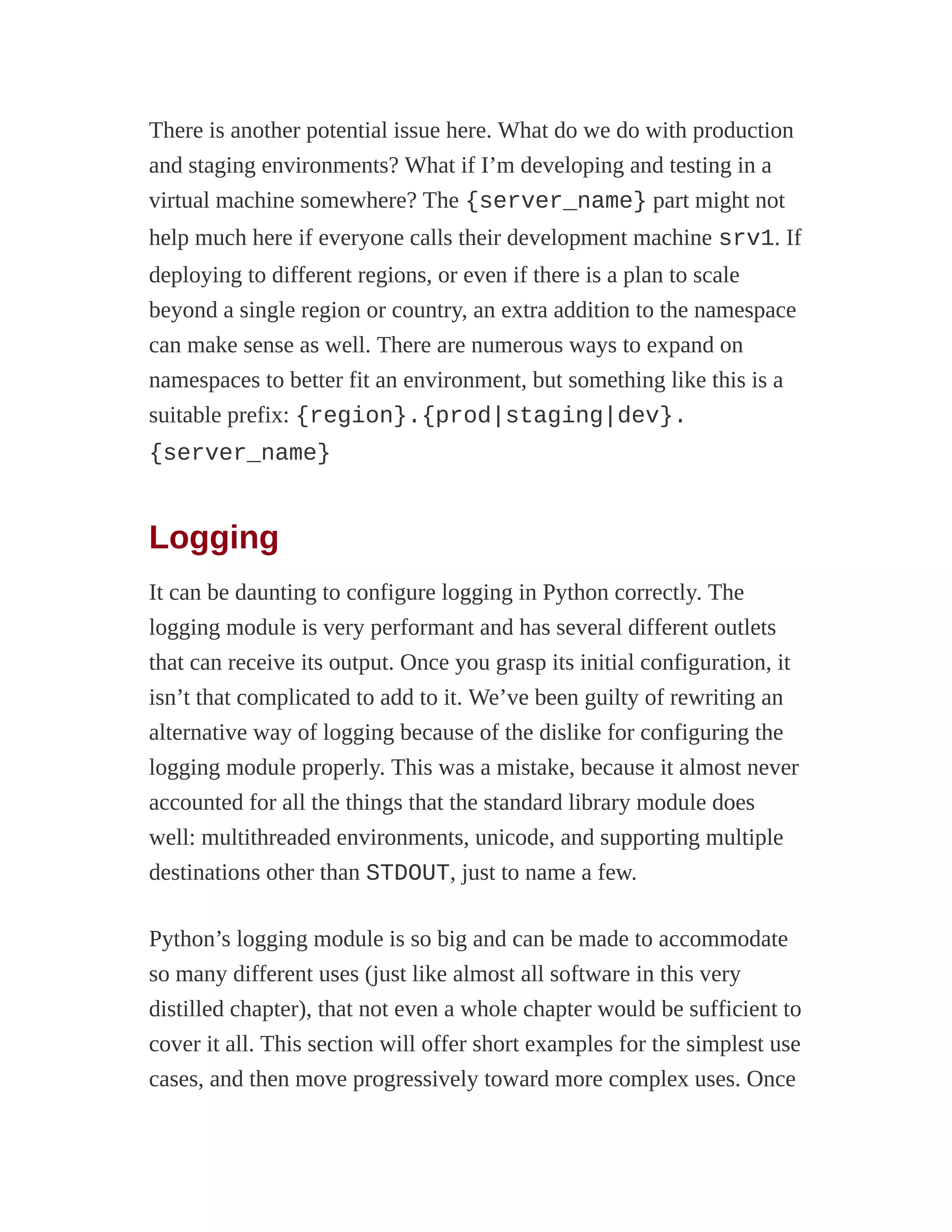 There is another potential issue here. What do we do with production
and staging environments? What if I’m developing and testing in a
virtual machine somewhere? The {server_name} part might not
help much here if everyone calls their development machine srv1. If
deploying to different regions, or even if there is a plan to scale
beyond a single region or country, an extra addition to the namespace
can make sense as well. There are numerous ways to expand on
namespaces to better fit an environment, but something like this is a
suitable prefix: {region}.{prod|staging|dev}.
{server_name}
Logging
It can be daunting to configure logging in Python correctly. The
logging module is very performant and has several different outlets
that can receive its output. Once you grasp its initial configuration, it
isn’t that complicated to add to it. We’ve been guilty of rewriting an
alternative way of logging because of the dislike for configuring the
logging module properly. This was a mistake, because it almost never
accounted for all the things that the standard library module does
well: multithreaded environments, unicode, and supporting multiple
destinations other than STDOUT, just to name a few.
Python’s logging module is so big and can be made to accommodate
so many different uses (just like almost all software in this very
distilled chapter), that not even a whole chapter would be sufficient to
cover it all. This section will offer short examples for the simplest use
cases, and then move progressively toward more complex uses. Once
 