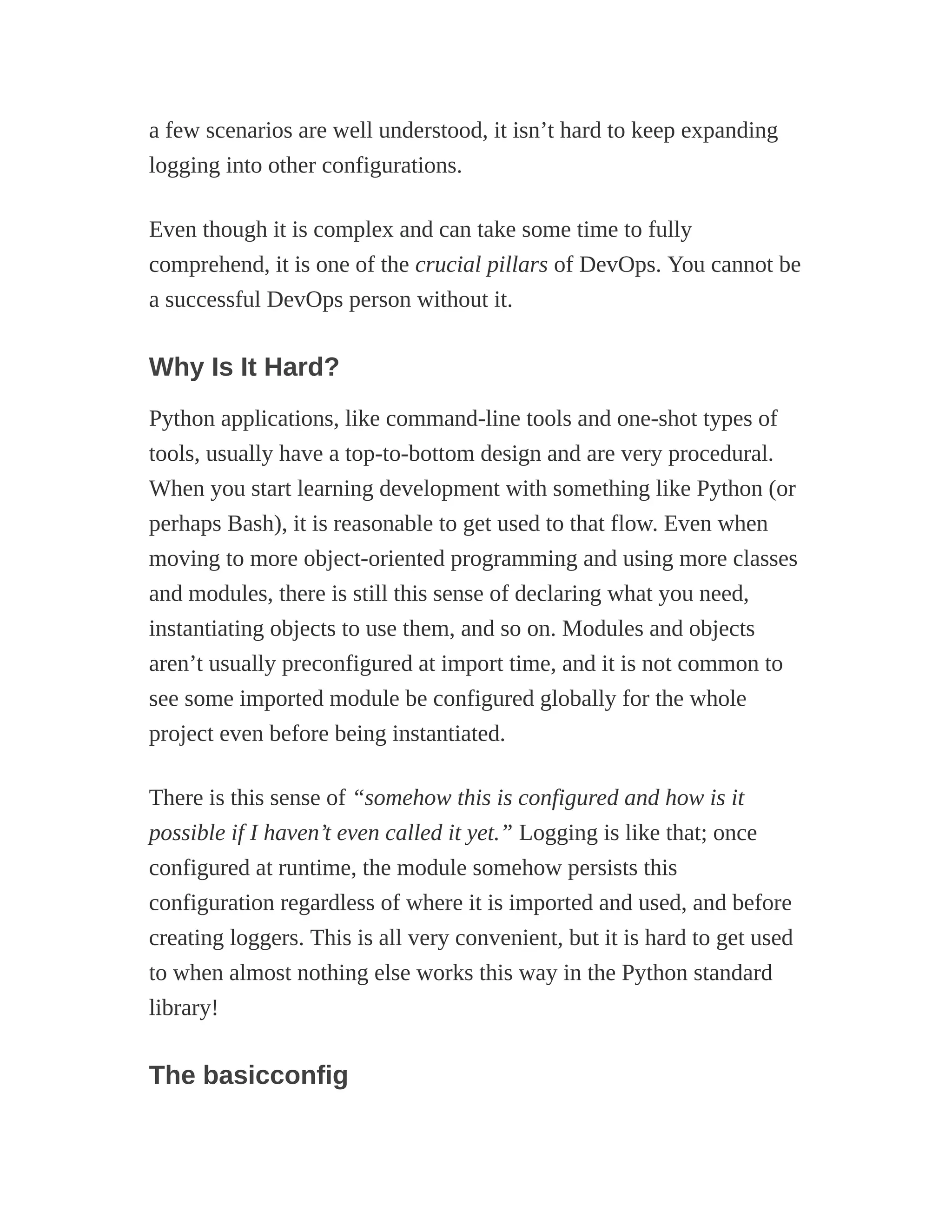 a few scenarios are well understood, it isn’t hard to keep expanding
logging into other configurations.
Even though it is complex and can take some time to fully
comprehend, it is one of the crucial pillars of DevOps. You cannot be
a successful DevOps person without it.
Why Is It Hard?
Python applications, like command-line tools and one-shot types of
tools, usually have a top-to-bottom design and are very procedural.
When you start learning development with something like Python (or
perhaps Bash), it is reasonable to get used to that flow. Even when
moving to more object-oriented programming and using more classes
and modules, there is still this sense of declaring what you need,
instantiating objects to use them, and so on. Modules and objects
aren’t usually preconfigured at import time, and it is not common to
see some imported module be configured globally for the whole
project even before being instantiated.
There is this sense of “somehow this is configured and how is it
possible if I haven’t even called it yet.” Logging is like that; once
configured at runtime, the module somehow persists this
configuration regardless of where it is imported and used, and before
creating loggers. This is all very convenient, but it is hard to get used
to when almost nothing else works this way in the Python standard
library!
The basicconfig
 