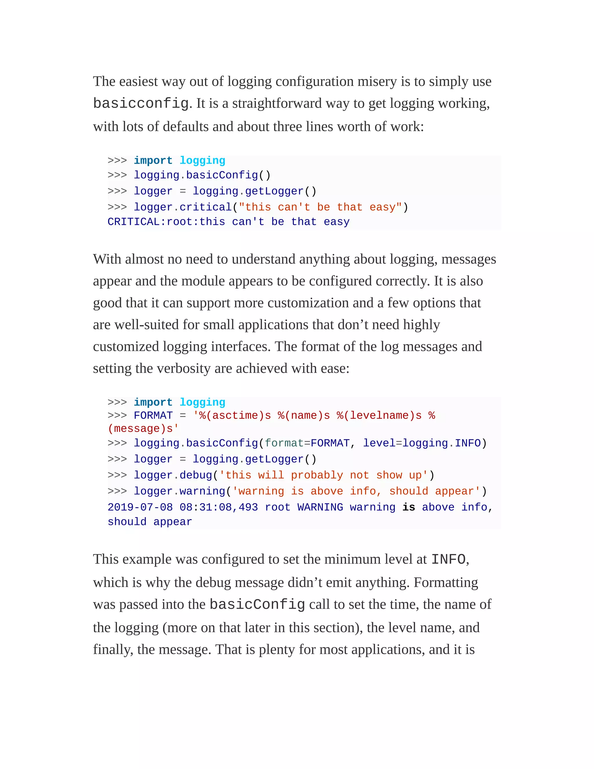 The easiest way out of logging configuration misery is to simply use
basicconfig. It is a straightforward way to get logging working,
with lots of defaults and about three lines worth of work:
>>> import logging
>>> logging.basicConfig()
>>> logger = logging.getLogger()
>>> logger.critical("this can't be that easy")
CRITICAL:root:this can't be that easy
With almost no need to understand anything about logging, messages
appear and the module appears to be configured correctly. It is also
good that it can support more customization and a few options that
are well-suited for small applications that don’t need highly
customized logging interfaces. The format of the log messages and
setting the verbosity are achieved with ease:
>>> import logging
>>> FORMAT = '%(asctime)s %(name)s %(levelname)s %
(message)s'
>>> logging.basicConfig(format=FORMAT, level=logging.INFO)
>>> logger = logging.getLogger()
>>> logger.debug('this will probably not show up')
>>> logger.warning('warning is above info, should appear')
2019-07-08 08:31:08,493 root WARNING warning is above info,
should appear
This example was configured to set the minimum level at INFO,
which is why the debug message didn’t emit anything. Formatting
was passed into the basicConfig call to set the time, the name of
the logging (more on that later in this section), the level name, and
finally, the message. That is plenty for most applications, and it is
 