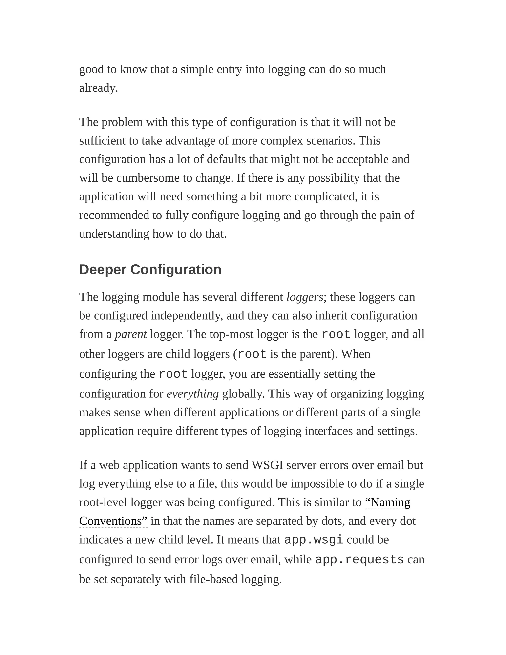 good to know that a simple entry into logging can do so much
already.
The problem with this type of configuration is that it will not be
sufficient to take advantage of more complex scenarios. This
configuration has a lot of defaults that might not be acceptable and
will be cumbersome to change. If there is any possibility that the
application will need something a bit more complicated, it is
recommended to fully configure logging and go through the pain of
understanding how to do that.
Deeper Configuration
The logging module has several different loggers; these loggers can
be configured independently, and they can also inherit configuration
from a parent logger. The top-most logger is the root logger, and all
other loggers are child loggers (root is the parent). When
configuring the root logger, you are essentially setting the
configuration for everything globally. This way of organizing logging
makes sense when different applications or different parts of a single
application require different types of logging interfaces and settings.
If a web application wants to send WSGI server errors over email but
log everything else to a file, this would be impossible to do if a single
root-level logger was being configured. This is similar to “Naming
Conventions” in that the names are separated by dots, and every dot
indicates a new child level. It means that app.wsgi could be
configured to send error logs over email, while app.requests can
be set separately with file-based logging.
 