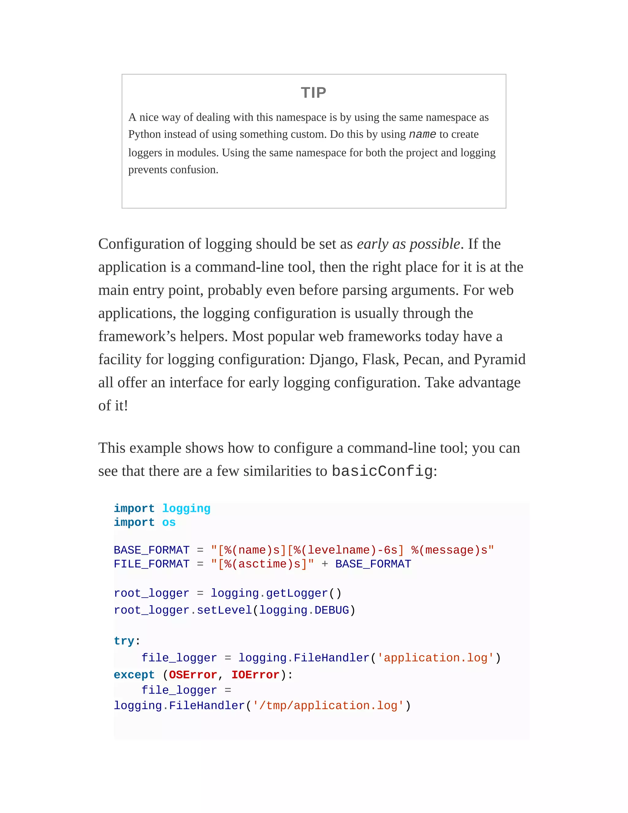 TIP
A nice way of dealing with this namespace is by using the same namespace as
Python instead of using something custom. Do this by using name to create
loggers in modules. Using the same namespace for both the project and logging
prevents confusion.
Configuration of logging should be set as early as possible. If the
application is a command-line tool, then the right place for it is at the
main entry point, probably even before parsing arguments. For web
applications, the logging configuration is usually through the
framework’s helpers. Most popular web frameworks today have a
facility for logging configuration: Django, Flask, Pecan, and Pyramid
all offer an interface for early logging configuration. Take advantage
of it!
This example shows how to configure a command-line tool; you can
see that there are a few similarities to basicConfig:
import logging
import os
BASE_FORMAT = "[%(name)s][%(levelname)-6s] %(message)s"
FILE_FORMAT = "[%(asctime)s]" + BASE_FORMAT
root_logger = logging.getLogger()
root_logger.setLevel(logging.DEBUG)
try:
file_logger = logging.FileHandler('application.log')
except (OSError, IOError):
file_logger =
logging.FileHandler('/tmp/application.log')
 