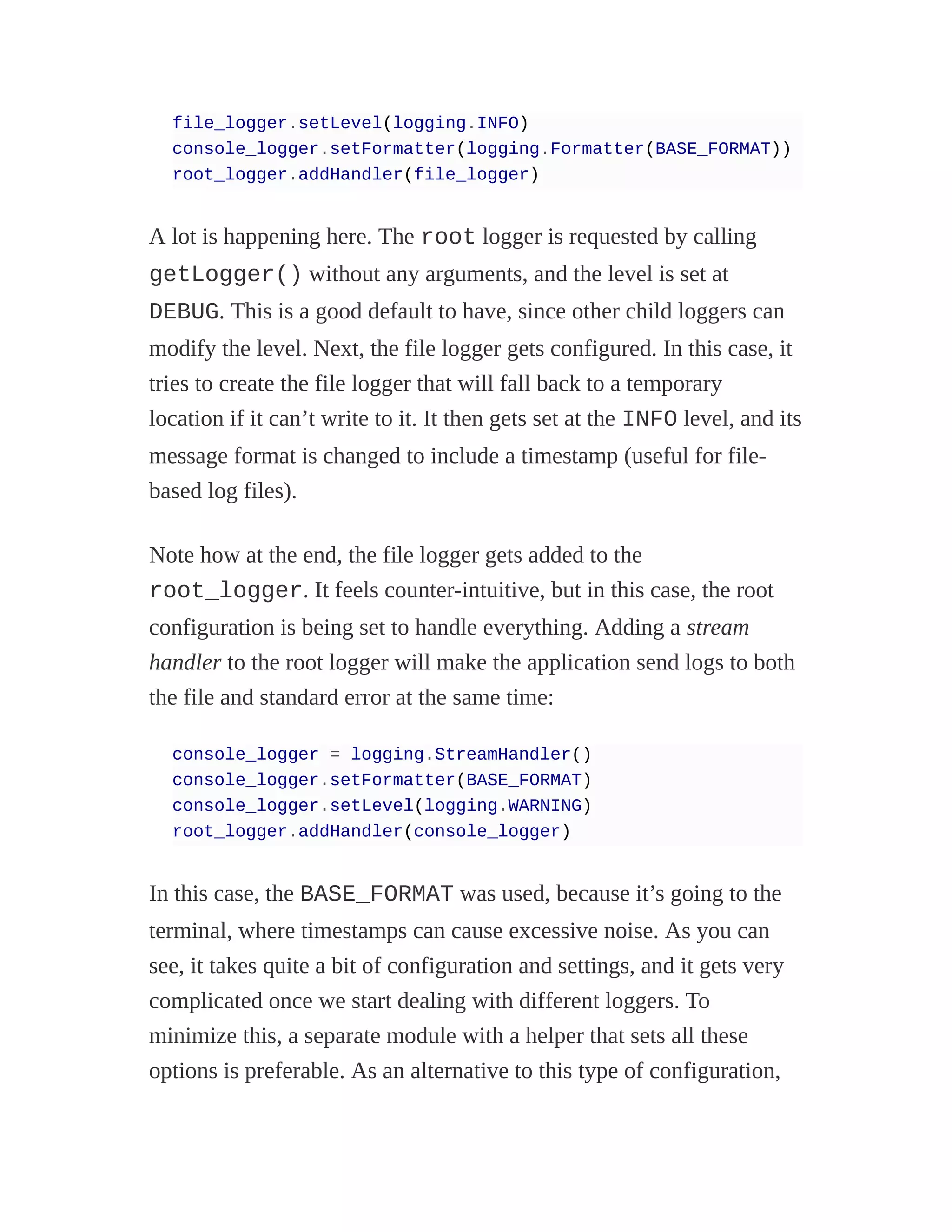 file_logger.setLevel(logging.INFO)
console_logger.setFormatter(logging.Formatter(BASE_FORMAT))
root_logger.addHandler(file_logger)
A lot is happening here. The root logger is requested by calling
getLogger() without any arguments, and the level is set at
DEBUG. This is a good default to have, since other child loggers can
modify the level. Next, the file logger gets configured. In this case, it
tries to create the file logger that will fall back to a temporary
location if it can’t write to it. It then gets set at the INFO level, and its
message format is changed to include a timestamp (useful for file-
based log files).
Note how at the end, the file logger gets added to the
root_logger. It feels counter-intuitive, but in this case, the root
configuration is being set to handle everything. Adding a stream
handler to the root logger will make the application send logs to both
the file and standard error at the same time:
console_logger = logging.StreamHandler()
console_logger.setFormatter(BASE_FORMAT)
console_logger.setLevel(logging.WARNING)
root_logger.addHandler(console_logger)
In this case, the BASE_FORMAT was used, because it’s going to the
terminal, where timestamps can cause excessive noise. As you can
see, it takes quite a bit of configuration and settings, and it gets very
complicated once we start dealing with different loggers. To
minimize this, a separate module with a helper that sets all these
options is preferable. As an alternative to this type of configuration,
 