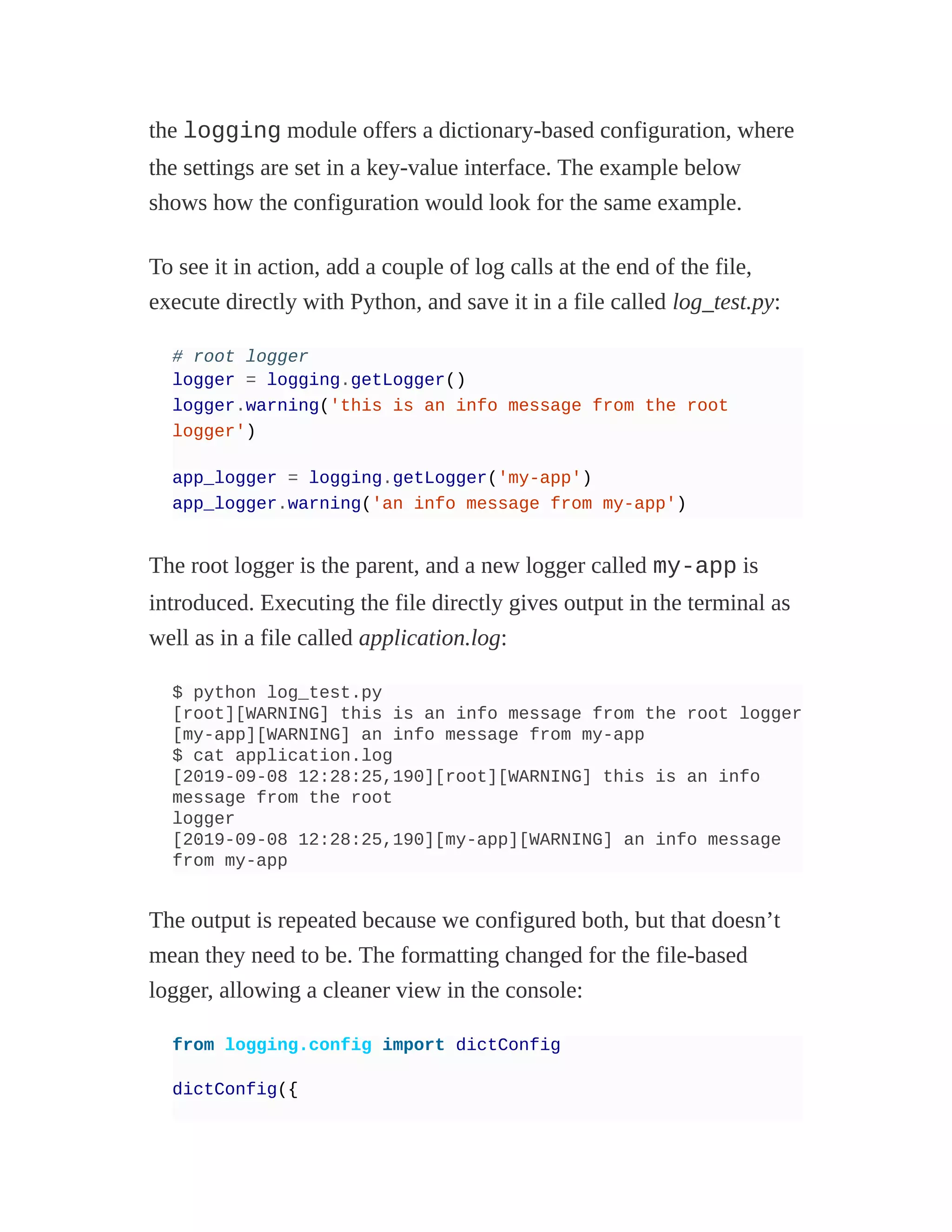 the logging module offers a dictionary-based configuration, where
the settings are set in a key-value interface. The example below
shows how the configuration would look for the same example.
To see it in action, add a couple of log calls at the end of the file,
execute directly with Python, and save it in a file called log_test.py:
# root logger
logger = logging.getLogger()
logger.warning('this is an info message from the root
logger')
app_logger = logging.getLogger('my-app')
app_logger.warning('an info message from my-app')
The root logger is the parent, and a new logger called my-app is
introduced. Executing the file directly gives output in the terminal as
well as in a file called application.log:
$ python log_test.py
[root][WARNING] this is an info message from the root logger
[my-app][WARNING] an info message from my-app
$ cat application.log
[2019-09-08 12:28:25,190][root][WARNING] this is an info
message from the root
logger
[2019-09-08 12:28:25,190][my-app][WARNING] an info message
from my-app
The output is repeated because we configured both, but that doesn’t
mean they need to be. The formatting changed for the file-based
logger, allowing a cleaner view in the console:
from logging.config import dictConfig
dictConfig({
 