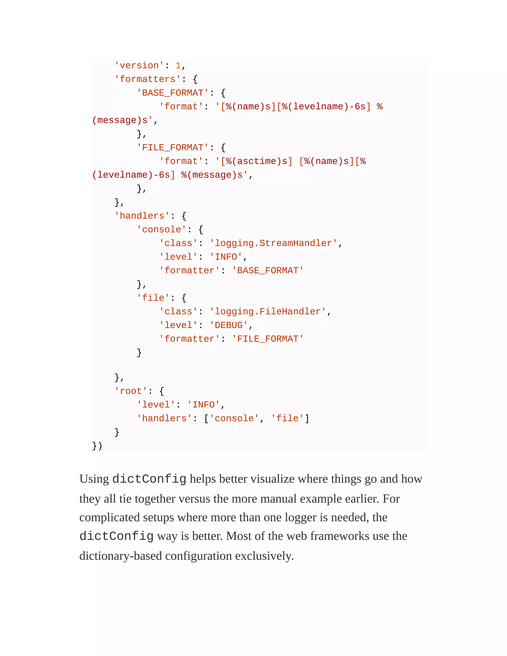 'version': 1,
'formatters': {
'BASE_FORMAT': {
'format': '[%(name)s][%(levelname)-6s] %
(message)s',
},
'FILE_FORMAT': {
'format': '[%(asctime)s] [%(name)s][%
(levelname)-6s] %(message)s',
},
},
'handlers': {
'console': {
'class': 'logging.StreamHandler',
'level': 'INFO',
'formatter': 'BASE_FORMAT'
},
'file': {
'class': 'logging.FileHandler',
'level': 'DEBUG',
'formatter': 'FILE_FORMAT'
}
},
'root': {
'level': 'INFO',
'handlers': ['console', 'file']
}
})
Using dictConfig helps better visualize where things go and how
they all tie together versus the more manual example earlier. For
complicated setups where more than one logger is needed, the
dictConfig way is better. Most of the web frameworks use the
dictionary-based configuration exclusively.
 
