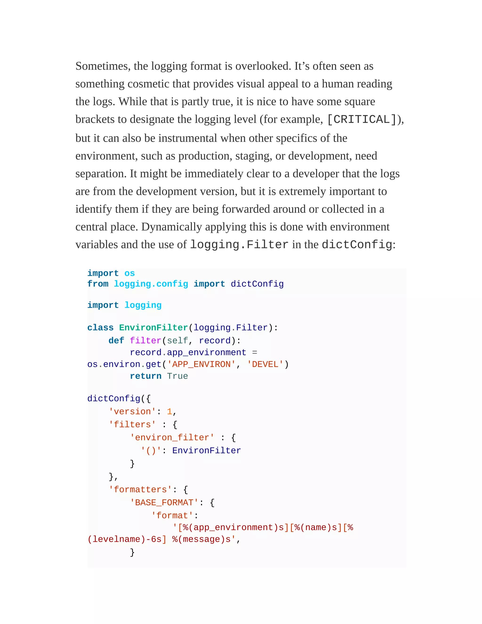 Sometimes, the logging format is overlooked. It’s often seen as
something cosmetic that provides visual appeal to a human reading
the logs. While that is partly true, it is nice to have some square
brackets to designate the logging level (for example, [CRITICAL]),
but it can also be instrumental when other specifics of the
environment, such as production, staging, or development, need
separation. It might be immediately clear to a developer that the logs
are from the development version, but it is extremely important to
identify them if they are being forwarded around or collected in a
central place. Dynamically applying this is done with environment
variables and the use of logging.Filter in the dictConfig:
import os
from logging.config import dictConfig
import logging
class EnvironFilter(logging.Filter):
def filter(self, record):
record.app_environment =
os.environ.get('APP_ENVIRON', 'DEVEL')
return True
dictConfig({
'version': 1,
'filters' : {
'environ_filter' : {
'()': EnvironFilter
}
},
'formatters': {
'BASE_FORMAT': {
'format':
'[%(app_environment)s][%(name)s][%
(levelname)-6s] %(message)s',
}
 