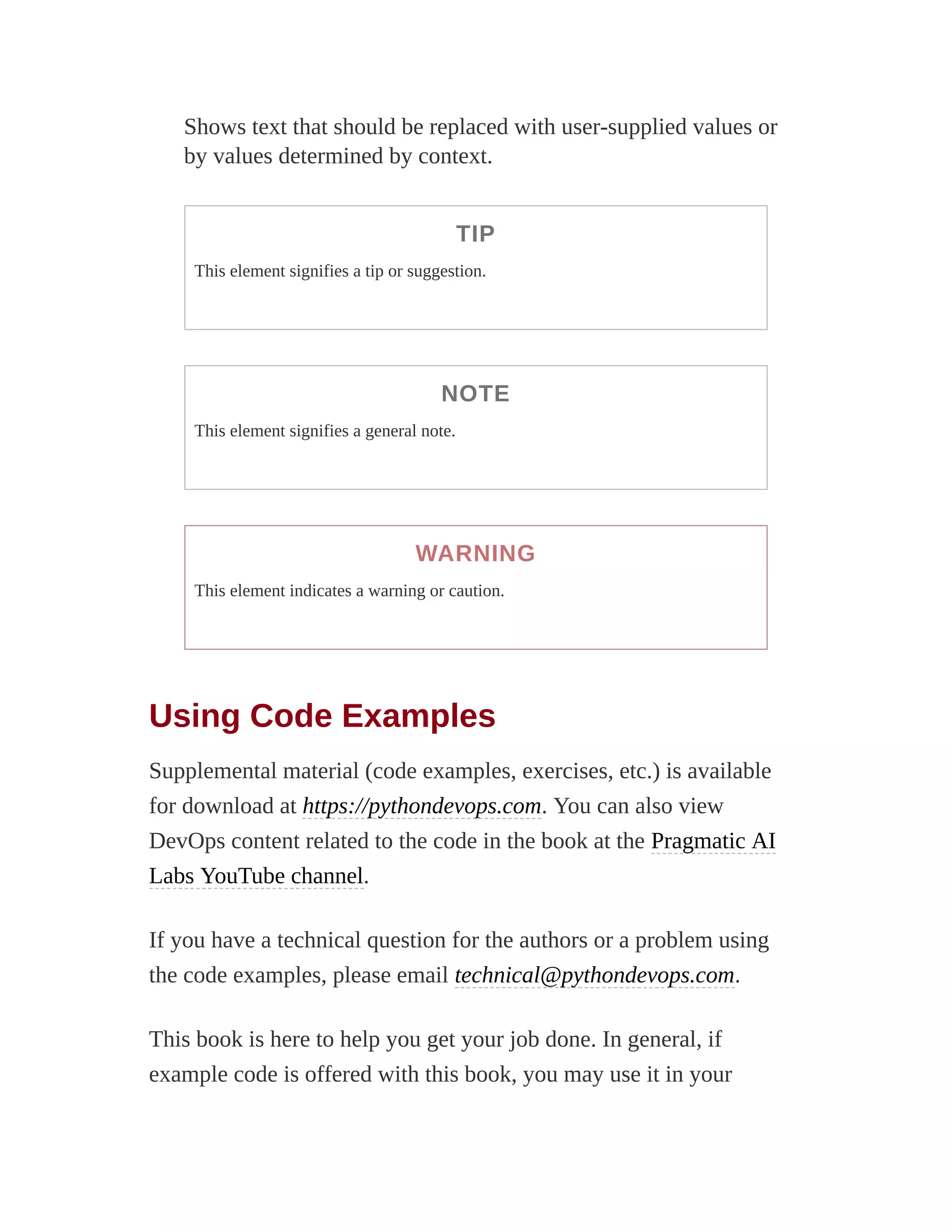 Shows text that should be replaced with user-supplied values or
by values determined by context.
TIP
This element signifies a tip or suggestion.
NOTE
This element signifies a general note.
WARNING
This element indicates a warning or caution.
Using Code Examples
Supplemental material (code examples, exercises, etc.) is available
for download at https://pythondevops.com. You can also view
DevOps content related to the code in the book at the Pragmatic AI
Labs YouTube channel.
If you have a technical question for the authors or a problem using
the code examples, please email technical@pythondevops.com.
This book is here to help you get your job done. In general, if
example code is offered with this book, you may use it in your
 