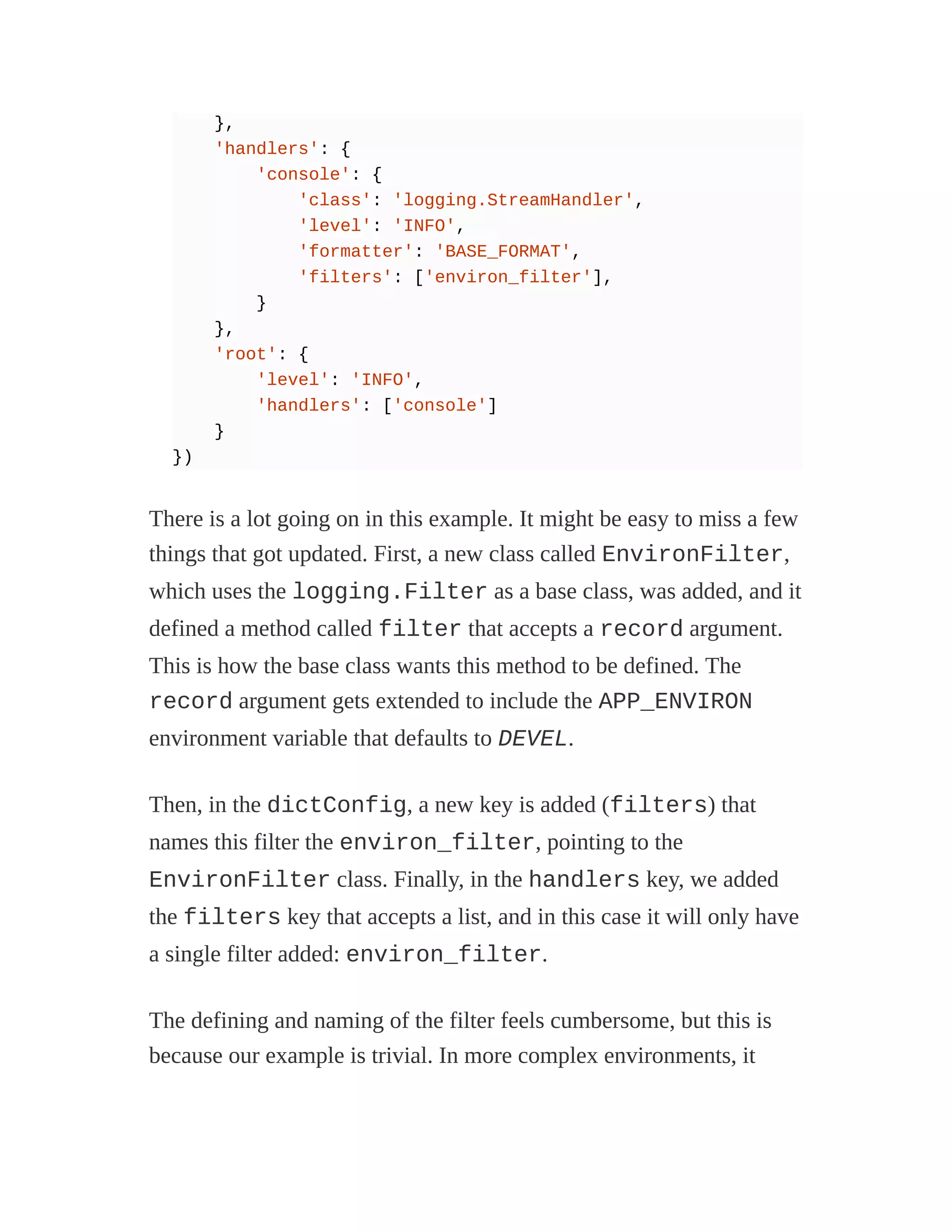 },
'handlers': {
'console': {
'class': 'logging.StreamHandler',
'level': 'INFO',
'formatter': 'BASE_FORMAT',
'filters': ['environ_filter'],
}
},
'root': {
'level': 'INFO',
'handlers': ['console']
}
})
There is a lot going on in this example. It might be easy to miss a few
things that got updated. First, a new class called EnvironFilter,
which uses the logging.Filter as a base class, was added, and it
defined a method called filter that accepts a record argument.
This is how the base class wants this method to be defined. The
record argument gets extended to include the APP_ENVIRON
environment variable that defaults to DEVEL.
Then, in the dictConfig, a new key is added (filters) that
names this filter the environ_filter, pointing to the
EnvironFilter class. Finally, in the handlers key, we added
the filters key that accepts a list, and in this case it will only have
a single filter added: environ_filter.
The defining and naming of the filter feels cumbersome, but this is
because our example is trivial. In more complex environments, it
 
