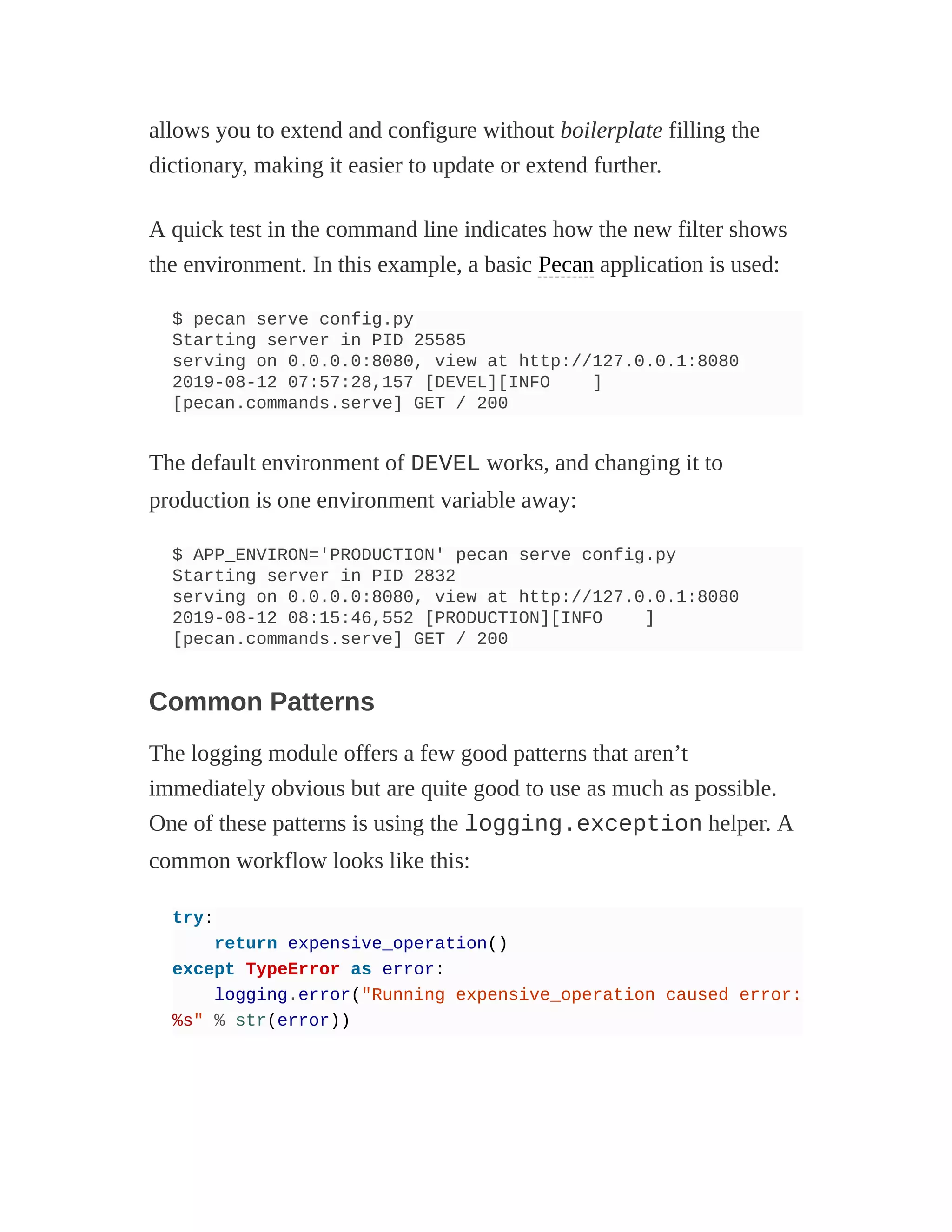 allows you to extend and configure without boilerplate filling the
dictionary, making it easier to update or extend further.
A quick test in the command line indicates how the new filter shows
the environment. In this example, a basic Pecan application is used:
$ pecan serve config.py
Starting server in PID 25585
serving on 0.0.0.0:8080, view at http://127.0.0.1:8080
2019-08-12 07:57:28,157 [DEVEL][INFO ]
[pecan.commands.serve] GET / 200
The default environment of DEVEL works, and changing it to
production is one environment variable away:
$ APP_ENVIRON='PRODUCTION' pecan serve config.py
Starting server in PID 2832
serving on 0.0.0.0:8080, view at http://127.0.0.1:8080
2019-08-12 08:15:46,552 [PRODUCTION][INFO ]
[pecan.commands.serve] GET / 200
Common Patterns
The logging module offers a few good patterns that aren’t
immediately obvious but are quite good to use as much as possible.
One of these patterns is using the logging.exception helper. A
common workflow looks like this:
try:
return expensive_operation()
except TypeError as error:
logging.error("Running expensive_operation caused error:
%s" % str(error))
 