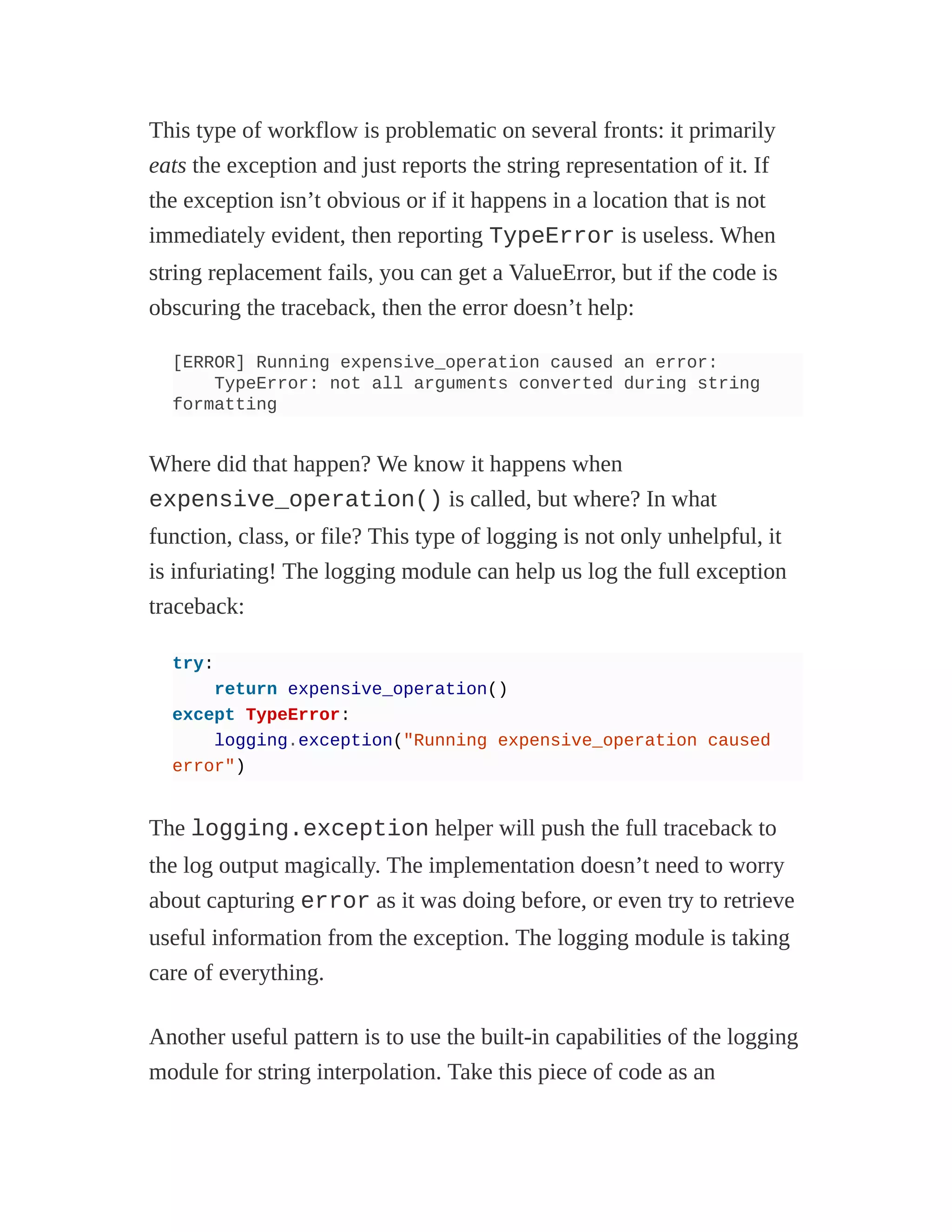 This type of workflow is problematic on several fronts: it primarily
eats the exception and just reports the string representation of it. If
the exception isn’t obvious or if it happens in a location that is not
immediately evident, then reporting TypeError is useless. When
string replacement fails, you can get a ValueError, but if the code is
obscuring the traceback, then the error doesn’t help:
[ERROR] Running expensive_operation caused an error:
TypeError: not all arguments converted during string
formatting
Where did that happen? We know it happens when
expensive_operation() is called, but where? In what
function, class, or file? This type of logging is not only unhelpful, it
is infuriating! The logging module can help us log the full exception
traceback:
try:
return expensive_operation()
except TypeError:
logging.exception("Running expensive_operation caused
error")
The logging.exception helper will push the full traceback to
the log output magically. The implementation doesn’t need to worry
about capturing error as it was doing before, or even try to retrieve
useful information from the exception. The logging module is taking
care of everything.
Another useful pattern is to use the built-in capabilities of the logging
module for string interpolation. Take this piece of code as an
 