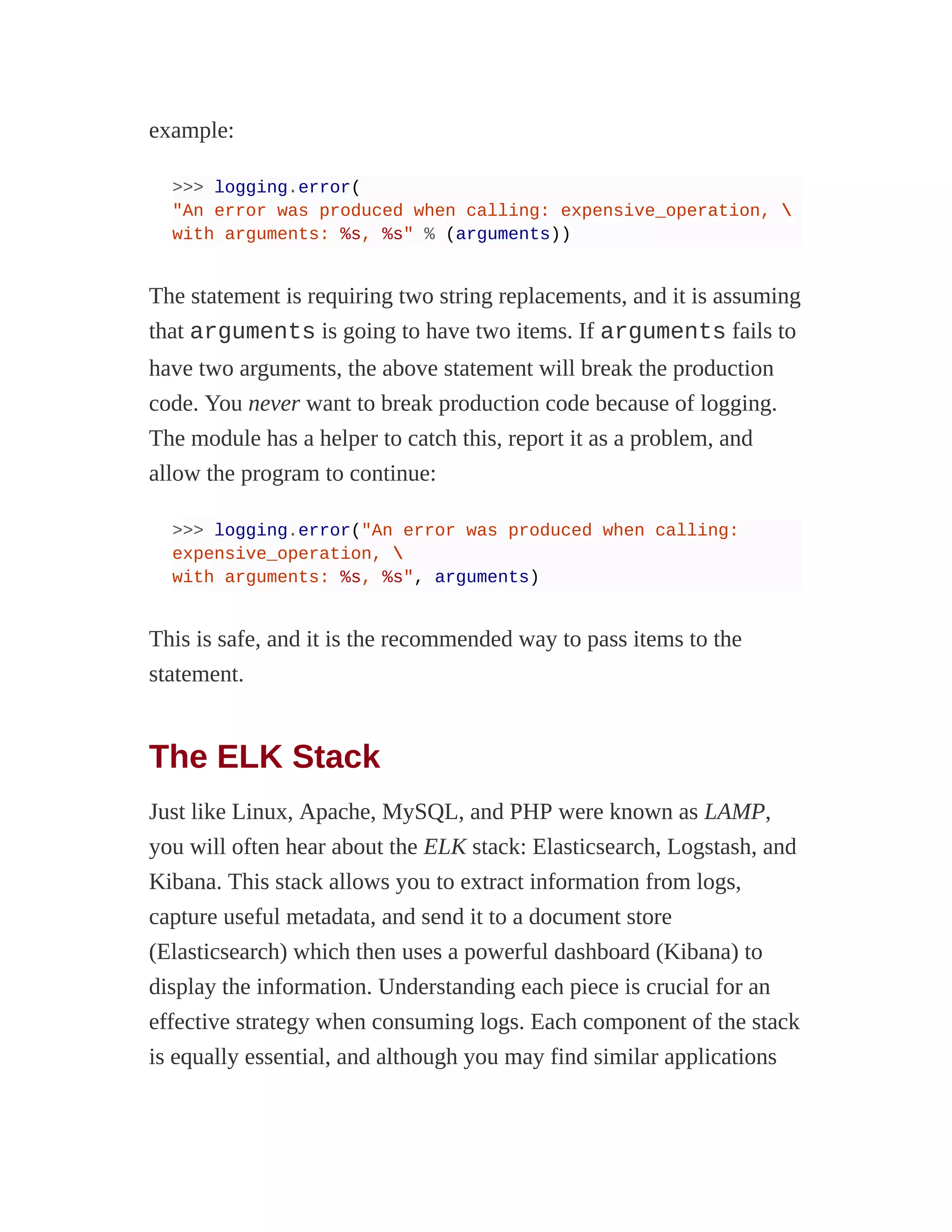 example:
>>> logging.error(
"An error was produced when calling: expensive_operation, 
with arguments: %s, %s" % (arguments))
The statement is requiring two string replacements, and it is assuming
that arguments is going to have two items. If arguments fails to
have two arguments, the above statement will break the production
code. You never want to break production code because of logging.
The module has a helper to catch this, report it as a problem, and
allow the program to continue:
>>> logging.error("An error was produced when calling:
expensive_operation, 
with arguments: %s, %s", arguments)
This is safe, and it is the recommended way to pass items to the
statement.
The ELK Stack
Just like Linux, Apache, MySQL, and PHP were known as LAMP,
you will often hear about the ELK stack: Elasticsearch, Logstash, and
Kibana. This stack allows you to extract information from logs,
capture useful metadata, and send it to a document store
(Elasticsearch) which then uses a powerful dashboard (Kibana) to
display the information. Understanding each piece is crucial for an
effective strategy when consuming logs. Each component of the stack
is equally essential, and although you may find similar applications
 