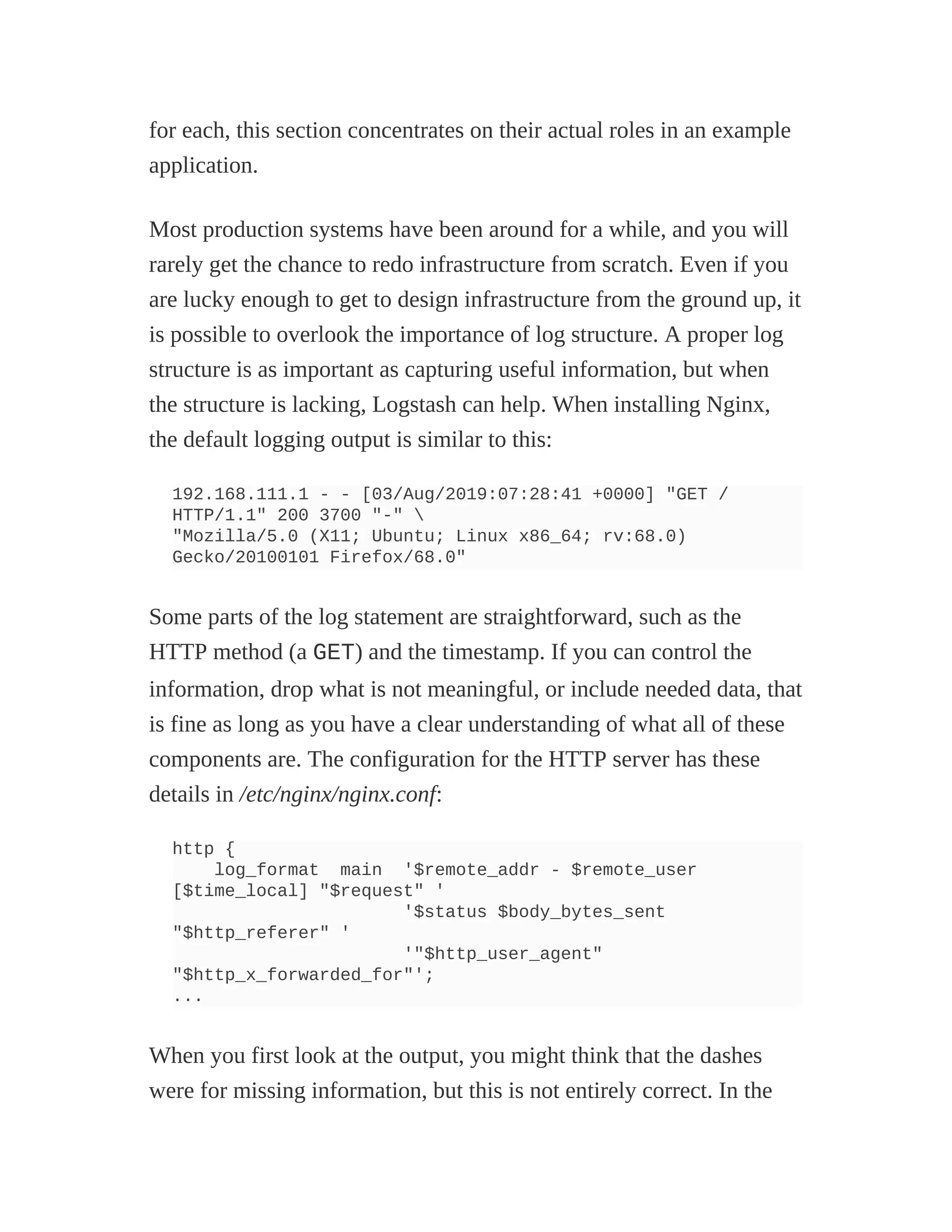 for each, this section concentrates on their actual roles in an example
application.
Most production systems have been around for a while, and you will
rarely get the chance to redo infrastructure from scratch. Even if you
are lucky enough to get to design infrastructure from the ground up, it
is possible to overlook the importance of log structure. A proper log
structure is as important as capturing useful information, but when
the structure is lacking, Logstash can help. When installing Nginx,
the default logging output is similar to this:
192.168.111.1 - - [03/Aug/2019:07:28:41 +0000] "GET /
HTTP/1.1" 200 3700 "-" 
"Mozilla/5.0 (X11; Ubuntu; Linux x86_64; rv:68.0)
Gecko/20100101 Firefox/68.0"
Some parts of the log statement are straightforward, such as the
HTTP method (a GET) and the timestamp. If you can control the
information, drop what is not meaningful, or include needed data, that
is fine as long as you have a clear understanding of what all of these
components are. The configuration for the HTTP server has these
details in /etc/nginx/nginx.conf:
http {
log_format main '$remote_addr - $remote_user
[$time_local] "$request" '
'$status $body_bytes_sent
"$http_referer" '
'"$http_user_agent"
"$http_x_forwarded_for"';
...
When you first look at the output, you might think that the dashes
were for missing information, but this is not entirely correct. In the
 