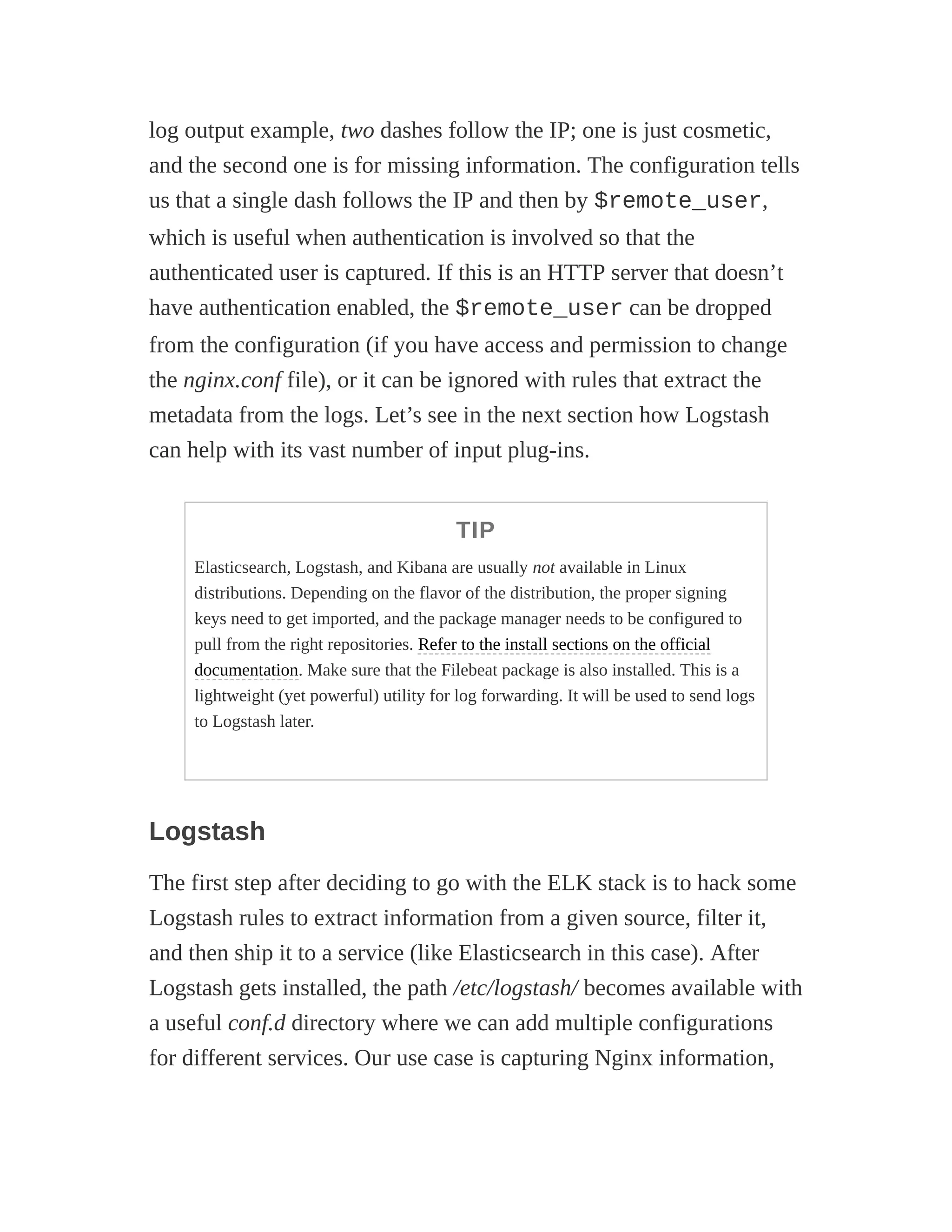 log output example, two dashes follow the IP; one is just cosmetic,
and the second one is for missing information. The configuration tells
us that a single dash follows the IP and then by $remote_user,
which is useful when authentication is involved so that the
authenticated user is captured. If this is an HTTP server that doesn’t
have authentication enabled, the $remote_user can be dropped
from the configuration (if you have access and permission to change
the nginx.conf file), or it can be ignored with rules that extract the
metadata from the logs. Let’s see in the next section how Logstash
can help with its vast number of input plug-ins.
TIP
Elasticsearch, Logstash, and Kibana are usually not available in Linux
distributions. Depending on the flavor of the distribution, the proper signing
keys need to get imported, and the package manager needs to be configured to
pull from the right repositories. Refer to the install sections on the official
documentation. Make sure that the Filebeat package is also installed. This is a
lightweight (yet powerful) utility for log forwarding. It will be used to send logs
to Logstash later.
Logstash
The first step after deciding to go with the ELK stack is to hack some
Logstash rules to extract information from a given source, filter it,
and then ship it to a service (like Elasticsearch in this case). After
Logstash gets installed, the path /etc/logstash/ becomes available with
a useful conf.d directory where we can add multiple configurations
for different services. Our use case is capturing Nginx information,
 