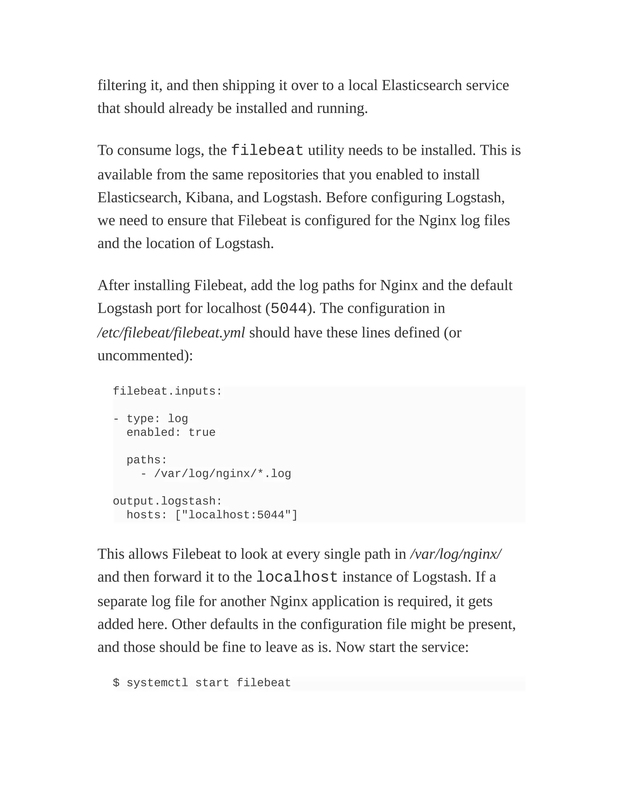 filtering it, and then shipping it over to a local Elasticsearch service
that should already be installed and running.
To consume logs, the filebeat utility needs to be installed. This is
available from the same repositories that you enabled to install
Elasticsearch, Kibana, and Logstash. Before configuring Logstash,
we need to ensure that Filebeat is configured for the Nginx log files
and the location of Logstash.
After installing Filebeat, add the log paths for Nginx and the default
Logstash port for localhost (5044). The configuration in
/etc/filebeat/filebeat.yml should have these lines defined (or
uncommented):
filebeat.inputs:
- type: log
enabled: true
paths:
- /var/log/nginx/*.log
output.logstash:
hosts: ["localhost:5044"]
This allows Filebeat to look at every single path in /var/log/nginx/
and then forward it to the localhost instance of Logstash. If a
separate log file for another Nginx application is required, it gets
added here. Other defaults in the configuration file might be present,
and those should be fine to leave as is. Now start the service:
$ systemctl start filebeat
 