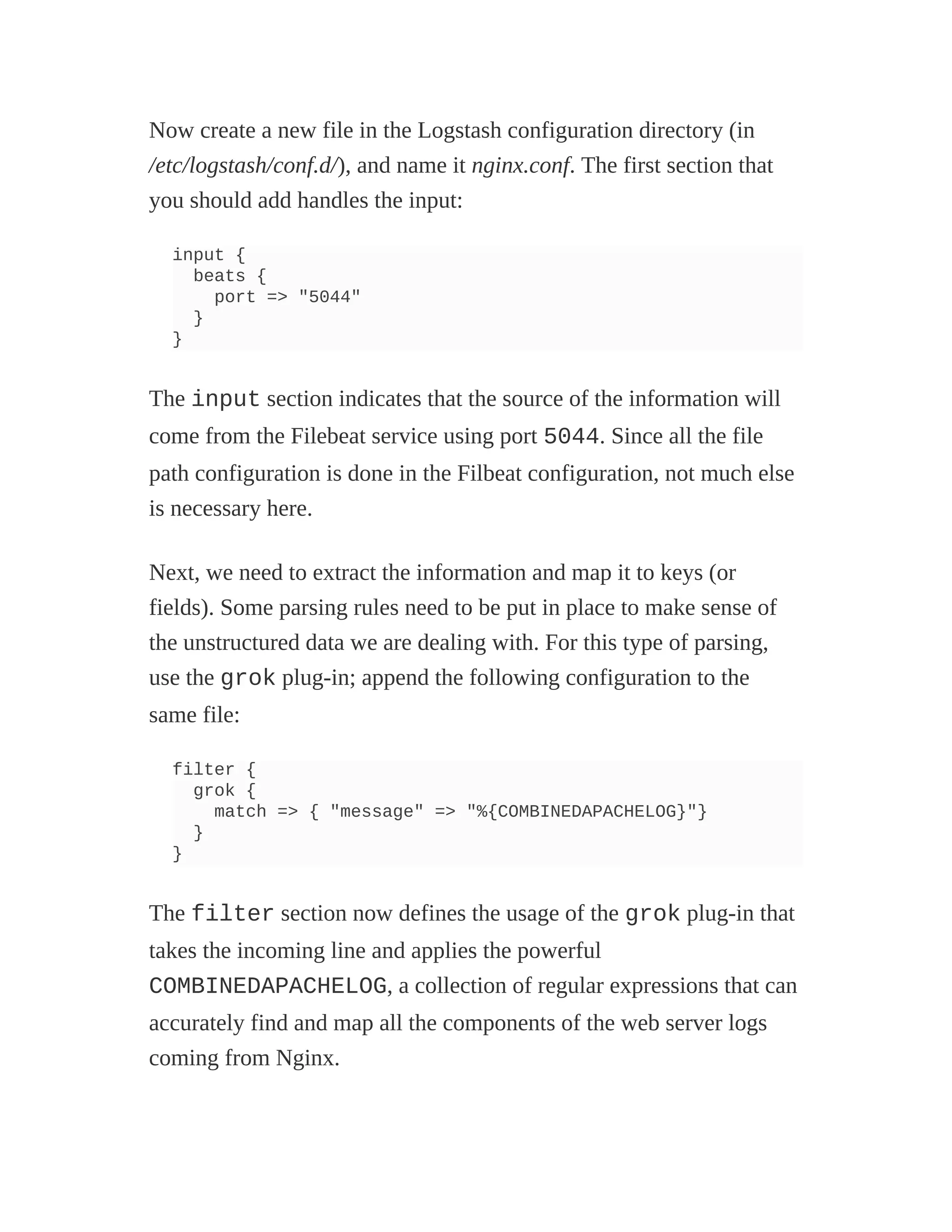 Now create a new file in the Logstash configuration directory (in
/etc/logstash/conf.d/), and name it nginx.conf. The first section that
you should add handles the input:
input {
beats {
port => "5044"
}
}
The input section indicates that the source of the information will
come from the Filebeat service using port 5044. Since all the file
path configuration is done in the Filbeat configuration, not much else
is necessary here.
Next, we need to extract the information and map it to keys (or
fields). Some parsing rules need to be put in place to make sense of
the unstructured data we are dealing with. For this type of parsing,
use the grok plug-in; append the following configuration to the
same file:
filter {
grok {
match => { "message" => "%{COMBINEDAPACHELOG}"}
}
}
The filter section now defines the usage of the grok plug-in that
takes the incoming line and applies the powerful
COMBINEDAPACHELOG, a collection of regular expressions that can
accurately find and map all the components of the web server logs
coming from Nginx.
 