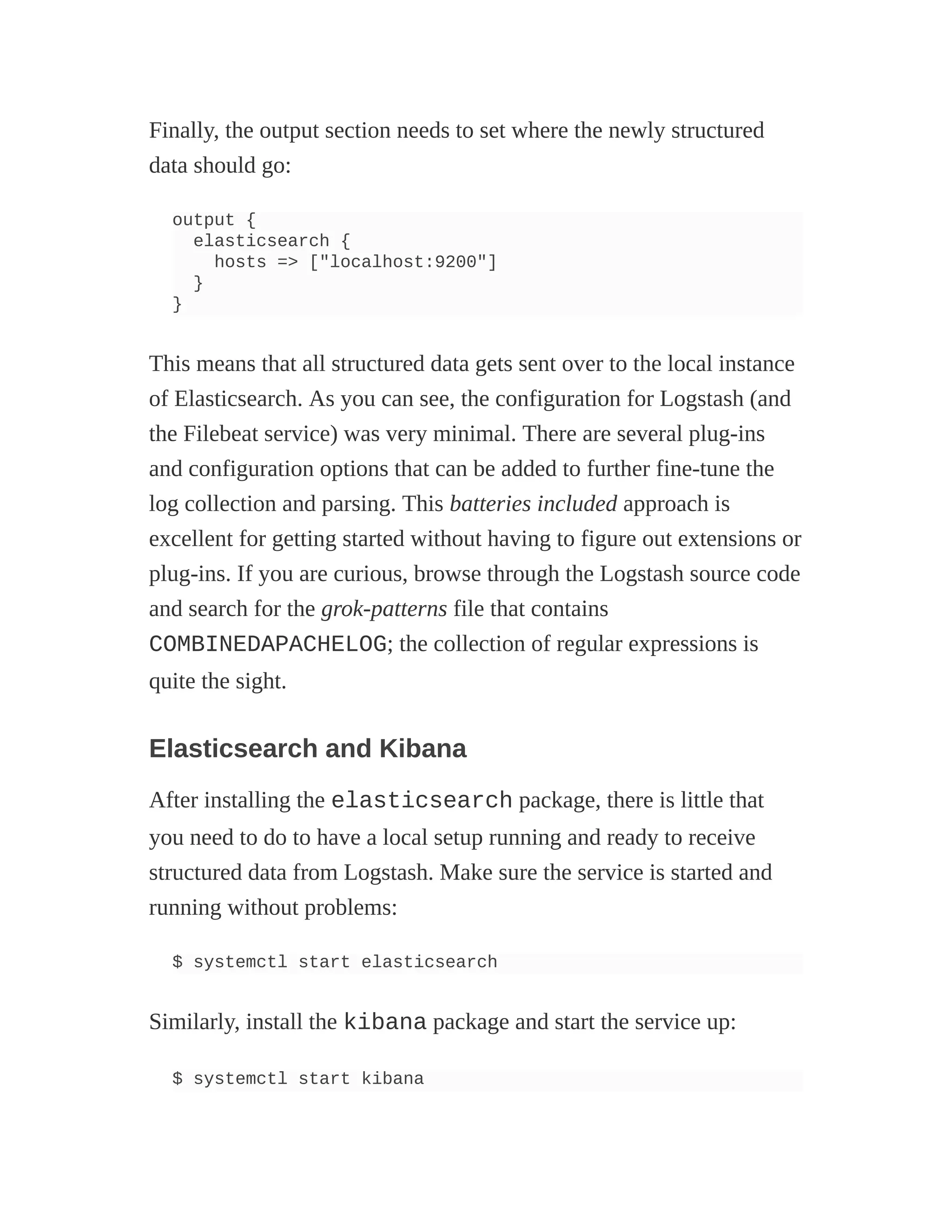 Finally, the output section needs to set where the newly structured
data should go:
output {
elasticsearch {
hosts => ["localhost:9200"]
}
}
This means that all structured data gets sent over to the local instance
of Elasticsearch. As you can see, the configuration for Logstash (and
the Filebeat service) was very minimal. There are several plug-ins
and configuration options that can be added to further fine-tune the
log collection and parsing. This batteries included approach is
excellent for getting started without having to figure out extensions or
plug-ins. If you are curious, browse through the Logstash source code
and search for the grok-patterns file that contains
COMBINEDAPACHELOG; the collection of regular expressions is
quite the sight.
Elasticsearch and Kibana
After installing the elasticsearch package, there is little that
you need to do to have a local setup running and ready to receive
structured data from Logstash. Make sure the service is started and
running without problems:
$ systemctl start elasticsearch
Similarly, install the kibana package and start the service up:
$ systemctl start kibana
 