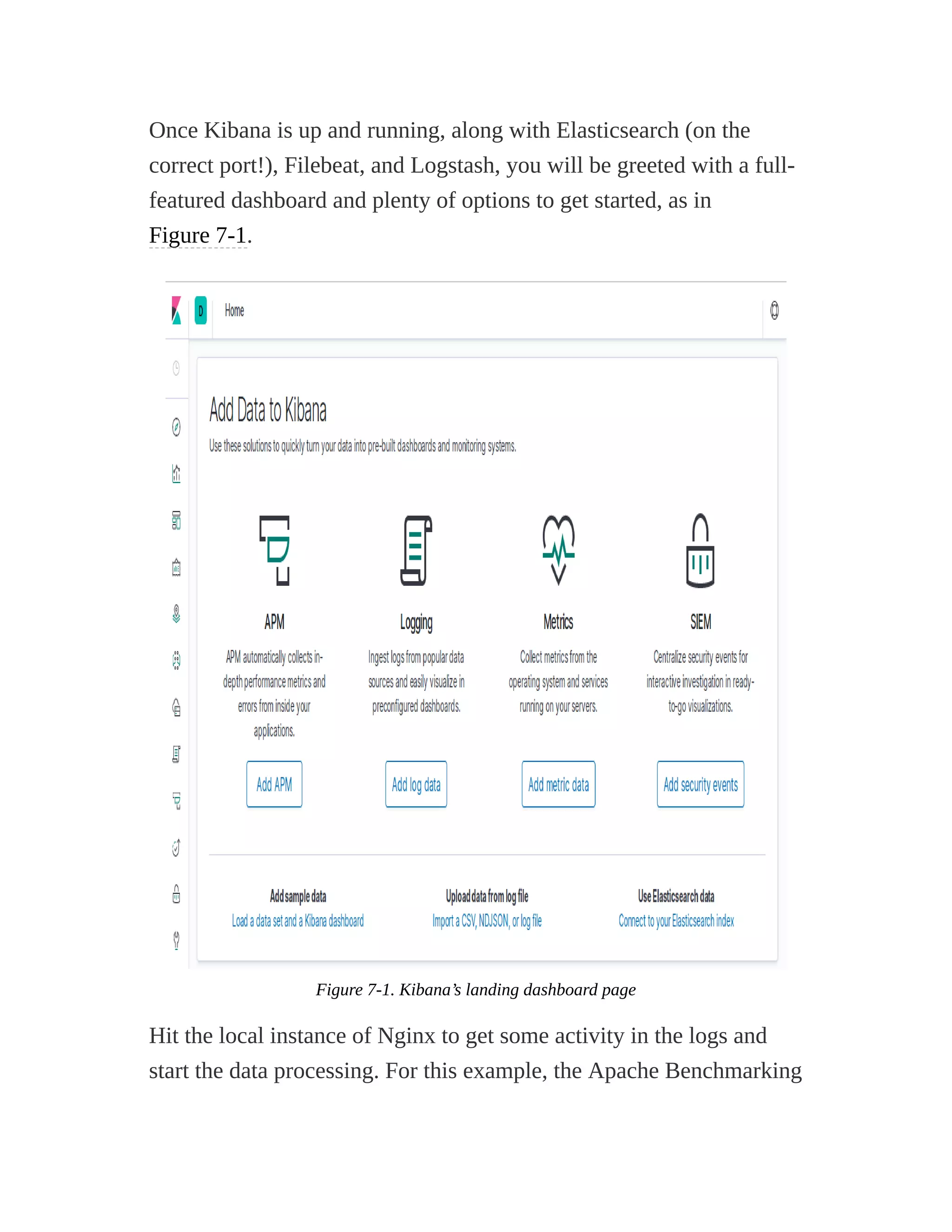 Once Kibana is up and running, along with Elasticsearch (on the
correct port!), Filebeat, and Logstash, you will be greeted with a full-
featured dashboard and plenty of options to get started, as in
Figure 7-1.
Figure 7-1. Kibana’s landing dashboard page
Hit the local instance of Nginx to get some activity in the logs and
start the data processing. For this example, the Apache Benchmarking
 