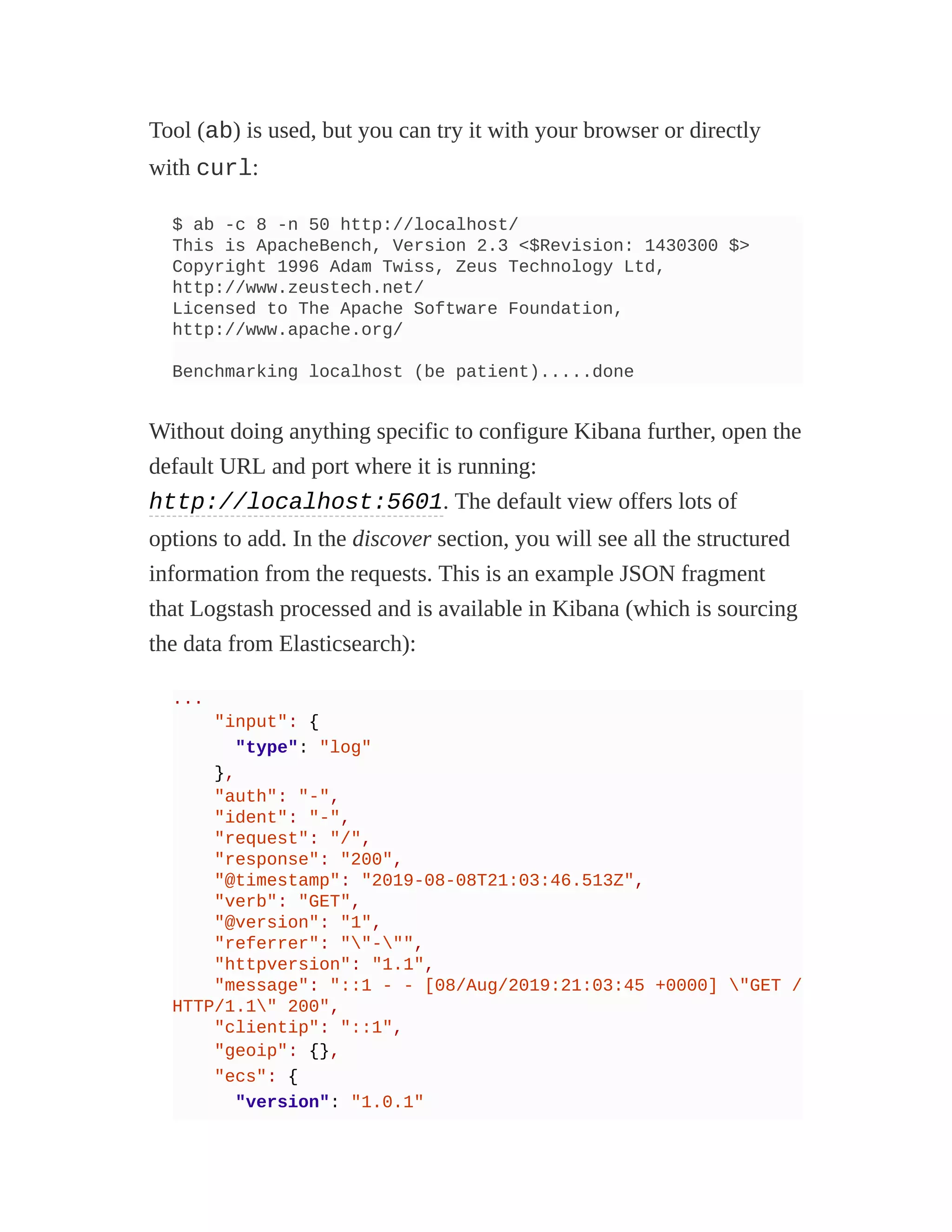 Tool (ab) is used, but you can try it with your browser or directly
with curl:
$ ab -c 8 -n 50 http://localhost/
This is ApacheBench, Version 2.3 <$Revision: 1430300 $>
Copyright 1996 Adam Twiss, Zeus Technology Ltd,
http://www.zeustech.net/
Licensed to The Apache Software Foundation,
http://www.apache.org/
Benchmarking localhost (be patient).....done
Without doing anything specific to configure Kibana further, open the
default URL and port where it is running:
http://localhost:5601. The default view offers lots of
options to add. In the discover section, you will see all the structured
information from the requests. This is an example JSON fragment
that Logstash processed and is available in Kibana (which is sourcing
the data from Elasticsearch):
...
"input": {
"type": "log"
},
"auth": "-",
"ident": "-",
"request": "/",
"response": "200",
"@timestamp": "2019-08-08T21:03:46.513Z",
"verb": "GET",
"@version": "1",
"referrer": ""-"",
"httpversion": "1.1",
"message": "::1 - - [08/Aug/2019:21:03:45 +0000] "GET /
HTTP/1.1" 200",
"clientip": "::1",
"geoip": {},
"ecs": {
"version": "1.0.1"
 