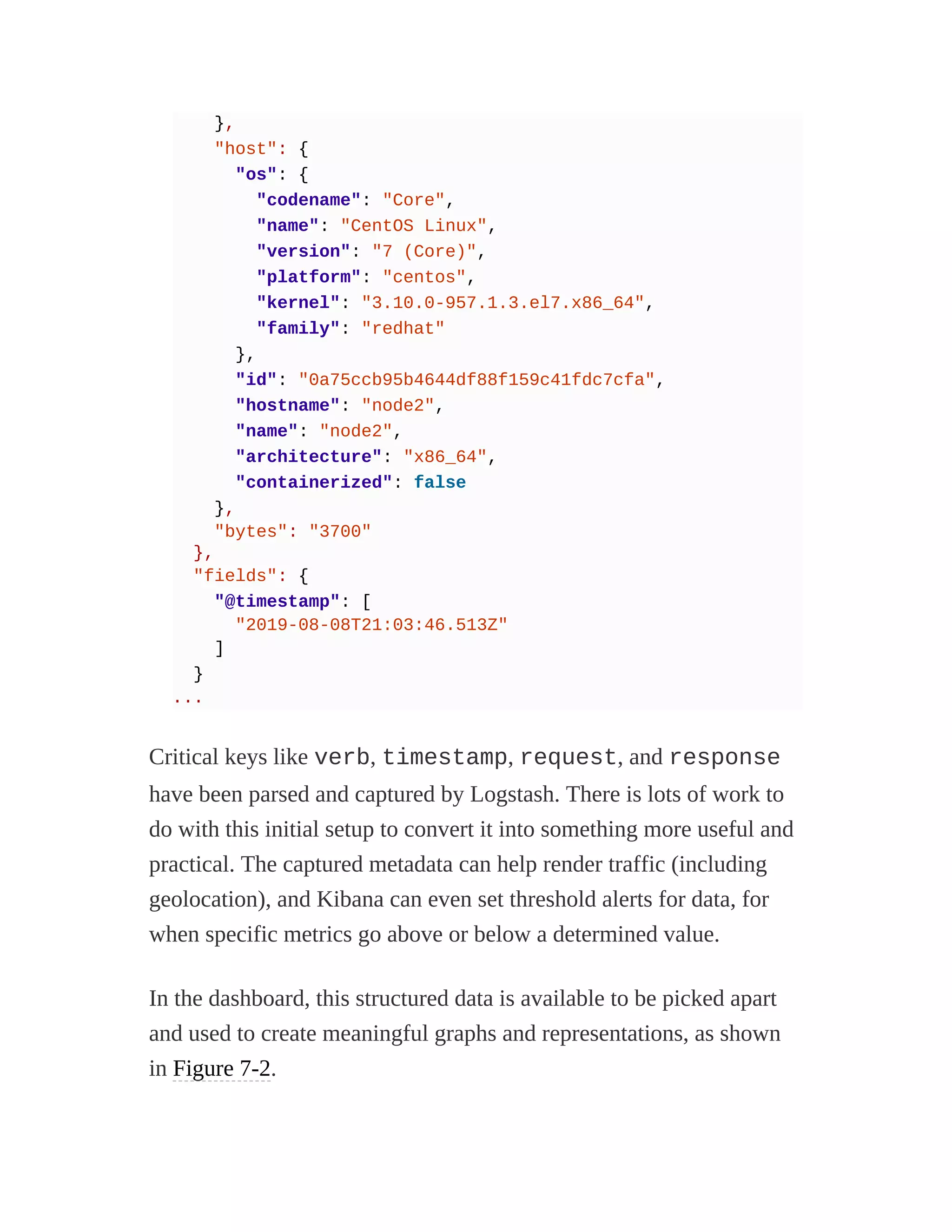 },
"host": {
"os": {
"codename": "Core",
"name": "CentOS Linux",
"version": "7 (Core)",
"platform": "centos",
"kernel": "3.10.0-957.1.3.el7.x86_64",
"family": "redhat"
},
"id": "0a75ccb95b4644df88f159c41fdc7cfa",
"hostname": "node2",
"name": "node2",
"architecture": "x86_64",
"containerized": false
},
"bytes": "3700"
},
"fields": {
"@timestamp": [
"2019-08-08T21:03:46.513Z"
]
}
...
Critical keys like verb, timestamp, request, and response
have been parsed and captured by Logstash. There is lots of work to
do with this initial setup to convert it into something more useful and
practical. The captured metadata can help render traffic (including
geolocation), and Kibana can even set threshold alerts for data, for
when specific metrics go above or below a determined value.
In the dashboard, this structured data is available to be picked apart
and used to create meaningful graphs and representations, as shown
in Figure 7-2.
 