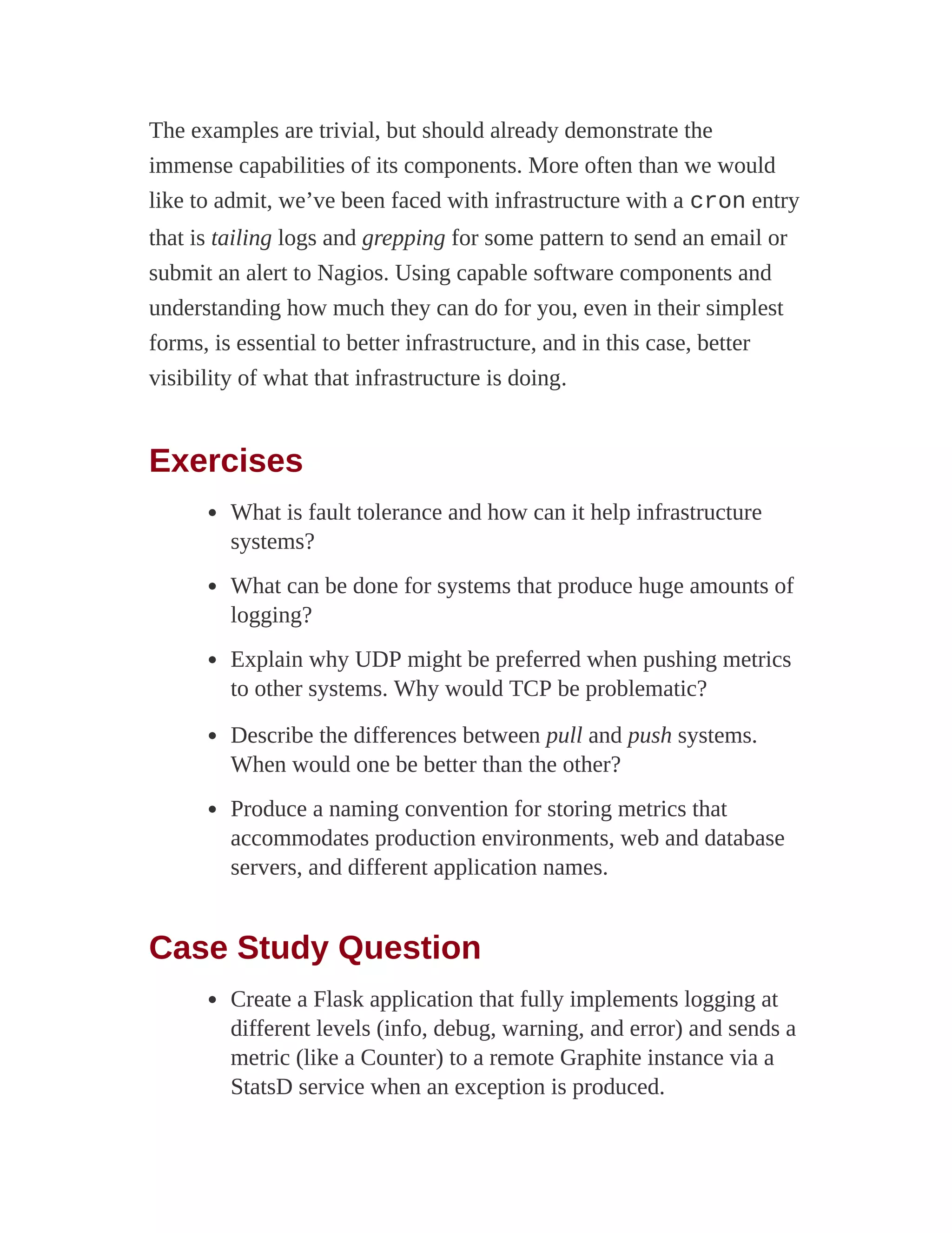 The examples are trivial, but should already demonstrate the
immense capabilities of its components. More often than we would
like to admit, we’ve been faced with infrastructure with a cron entry
that is tailing logs and grepping for some pattern to send an email or
submit an alert to Nagios. Using capable software components and
understanding how much they can do for you, even in their simplest
forms, is essential to better infrastructure, and in this case, better
visibility of what that infrastructure is doing.
Exercises
What is fault tolerance and how can it help infrastructure
systems?
What can be done for systems that produce huge amounts of
logging?
Explain why UDP might be preferred when pushing metrics
to other systems. Why would TCP be problematic?
Describe the differences between pull and push systems.
When would one be better than the other?
Produce a naming convention for storing metrics that
accommodates production environments, web and database
servers, and different application names.
Case Study Question
Create a Flask application that fully implements logging at
different levels (info, debug, warning, and error) and sends a
metric (like a Counter) to a remote Graphite instance via a
StatsD service when an exception is produced.
 