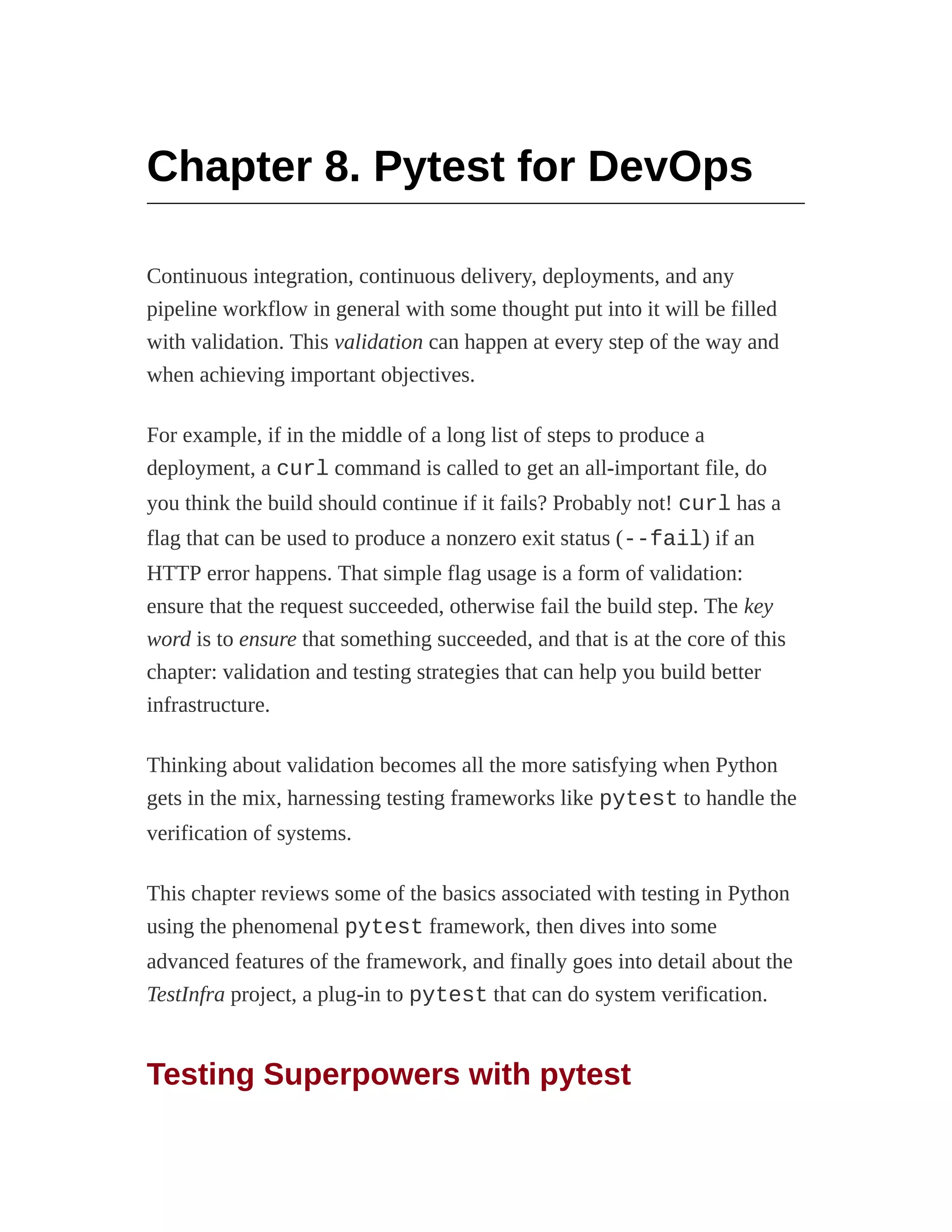 Chapter 8. Pytest for DevOps
Continuous integration, continuous delivery, deployments, and any
pipeline workflow in general with some thought put into it will be filled
with validation. This validation can happen at every step of the way and
when achieving important objectives.
For example, if in the middle of a long list of steps to produce a
deployment, a curl command is called to get an all-important file, do
you think the build should continue if it fails? Probably not! curl has a
flag that can be used to produce a nonzero exit status (--fail) if an
HTTP error happens. That simple flag usage is a form of validation:
ensure that the request succeeded, otherwise fail the build step. The key
word is to ensure that something succeeded, and that is at the core of this
chapter: validation and testing strategies that can help you build better
infrastructure.
Thinking about validation becomes all the more satisfying when Python
gets in the mix, harnessing testing frameworks like pytest to handle the
verification of systems.
This chapter reviews some of the basics associated with testing in Python
using the phenomenal pytest framework, then dives into some
advanced features of the framework, and finally goes into detail about the
TestInfra project, a plug-in to pytest that can do system verification.
Testing Superpowers with pytest
 